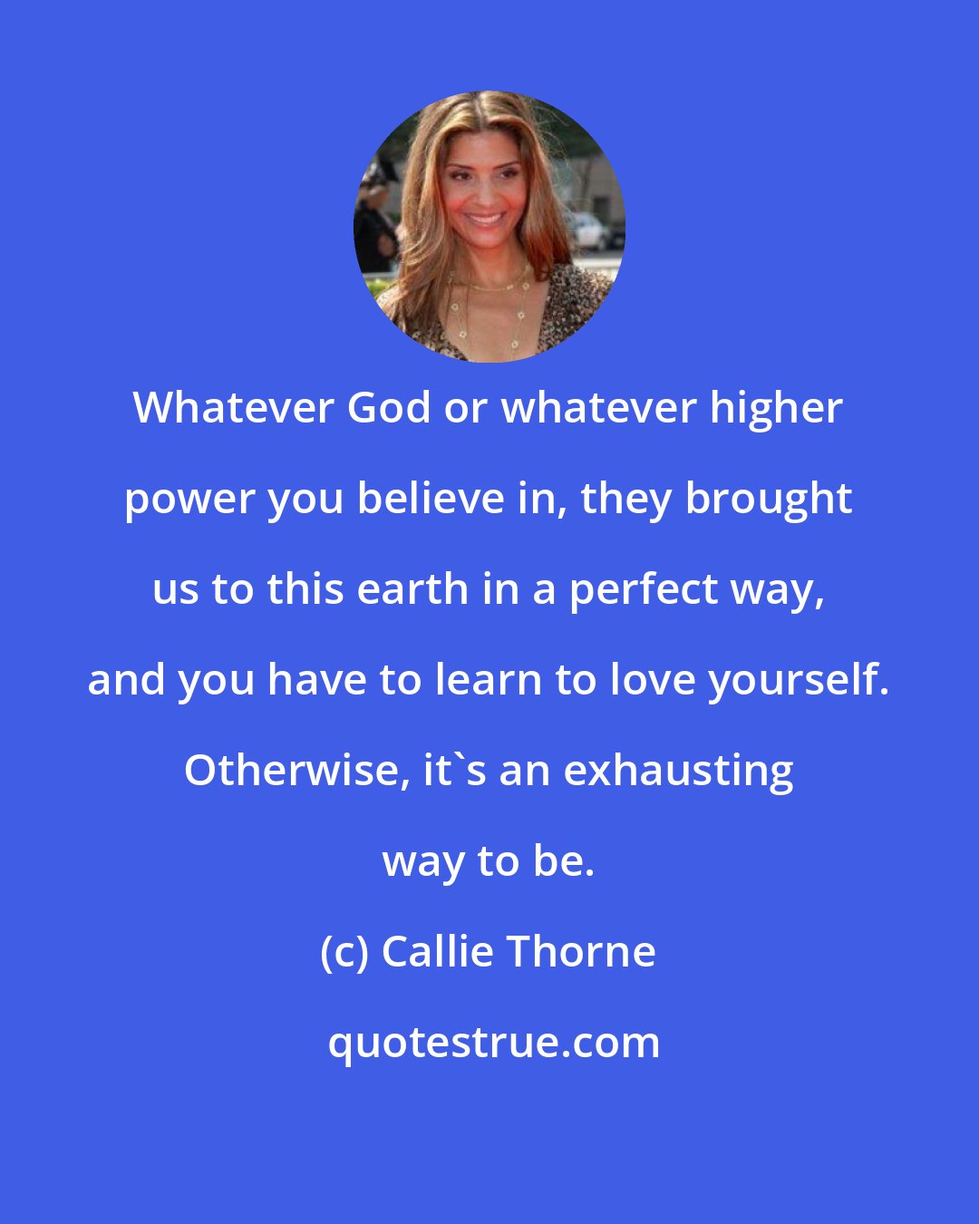 Callie Thorne: Whatever God or whatever higher power you believe in, they brought us to this earth in a perfect way, and you have to learn to love yourself. Otherwise, it's an exhausting way to be.