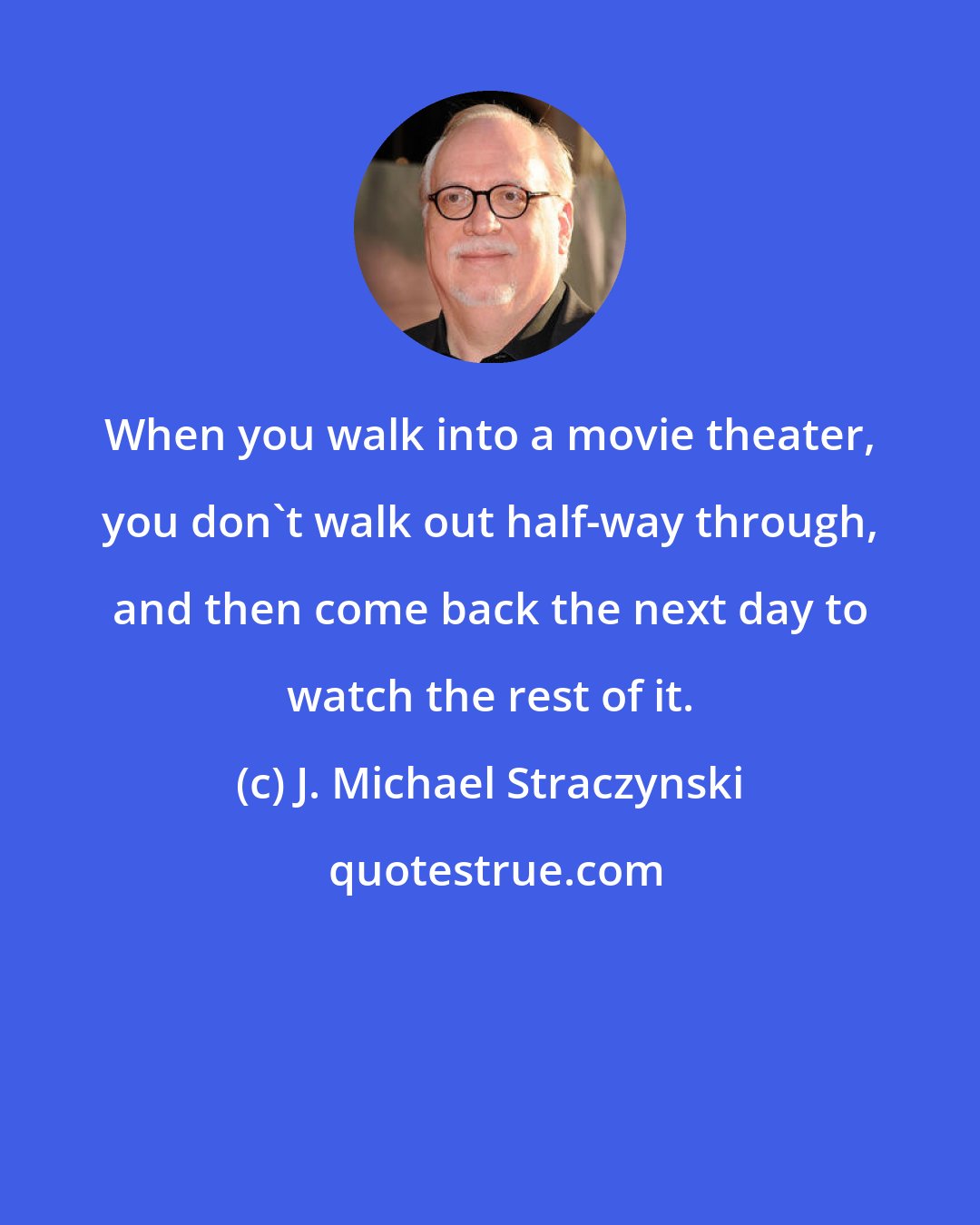 J. Michael Straczynski: When you walk into a movie theater, you don't walk out half-way through, and then come back the next day to watch the rest of it.