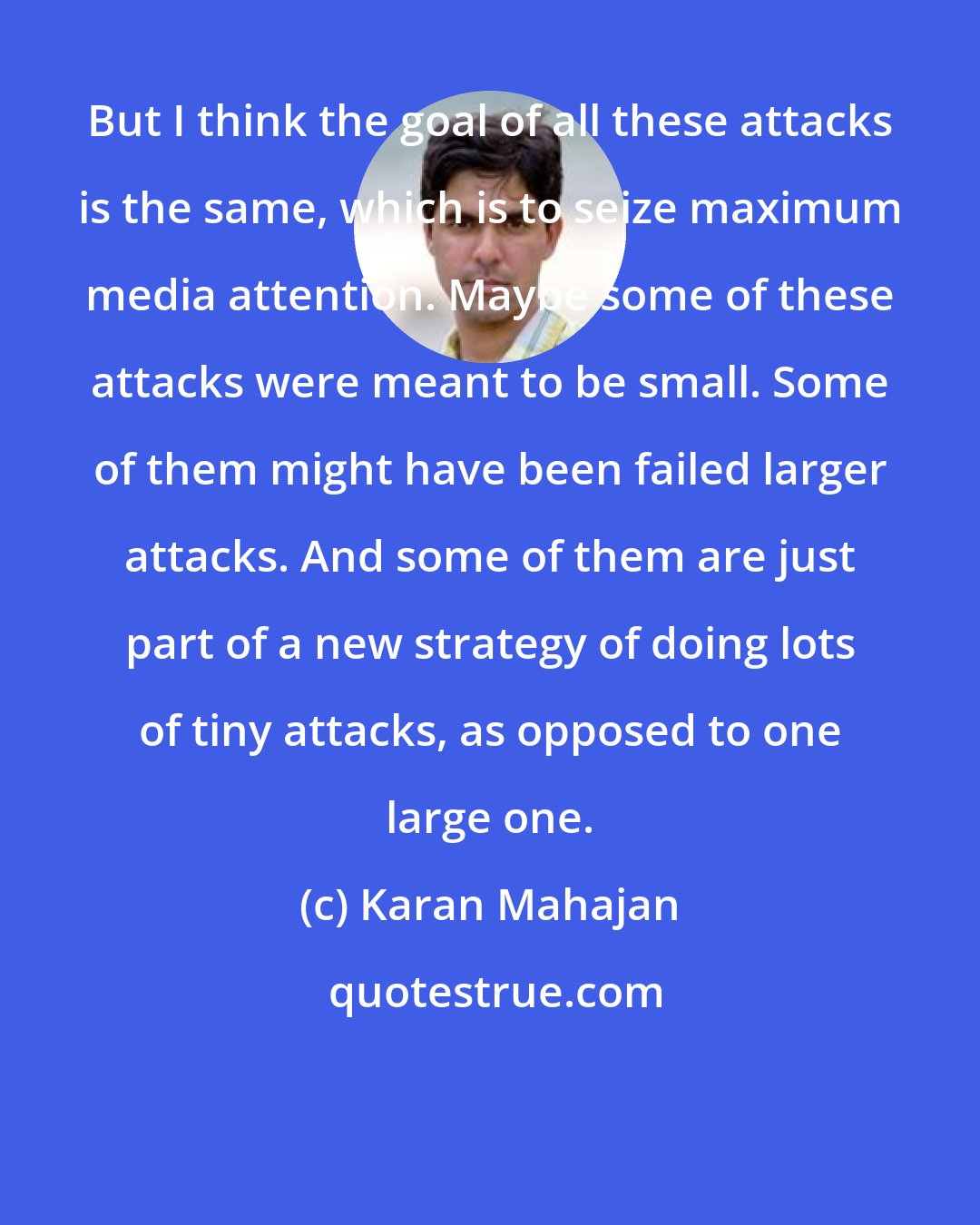 Karan Mahajan: But I think the goal of all these attacks is the same, which is to seize maximum media attention. Maybe some of these attacks were meant to be small. Some of them might have been failed larger attacks. And some of them are just part of a new strategy of doing lots of tiny attacks, as opposed to one large one.