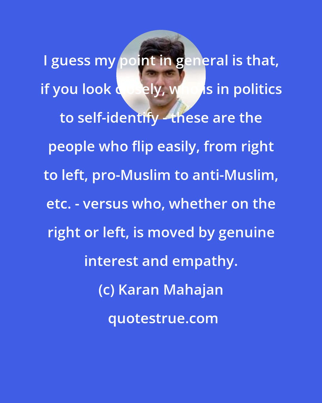 Karan Mahajan: I guess my point in general is that, if you look closely, who is in politics to self-identify - these are the people who flip easily, from right to left, pro-Muslim to anti-Muslim, etc. - versus who, whether on the right or left, is moved by genuine interest and empathy.