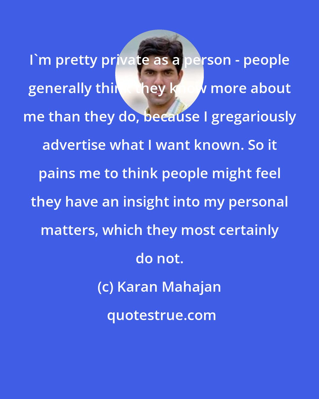 Karan Mahajan: I'm pretty private as a person - people generally think they know more about me than they do, because I gregariously advertise what I want known. So it pains me to think people might feel they have an insight into my personal matters, which they most certainly do not.