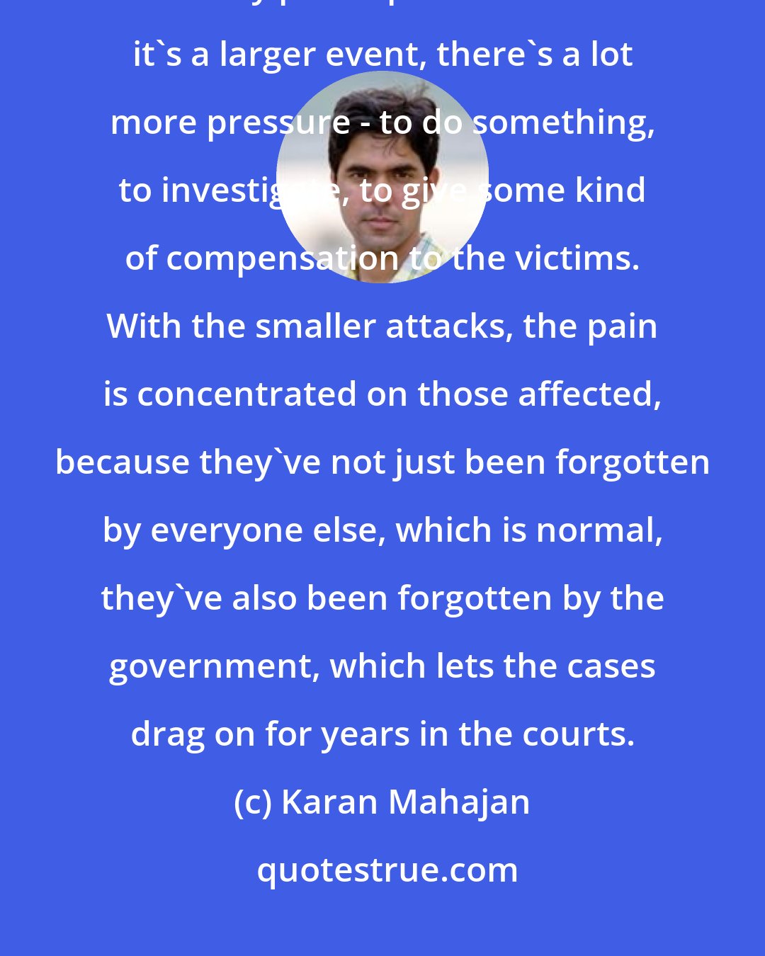 Karan Mahajan: In India the government is very chaotic and poorly run. They are forced into action by public pressure. When it's a larger event, there's a lot more pressure - to do something, to investigate, to give some kind of compensation to the victims. With the smaller attacks, the pain is concentrated on those affected, because they've not just been forgotten by everyone else, which is normal, they've also been forgotten by the government, which lets the cases drag on for years in the courts.