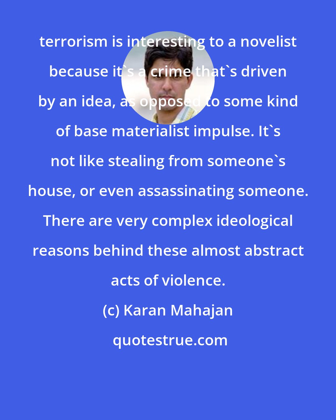 Karan Mahajan: terrorism is interesting to a novelist because it's a crime that's driven by an idea, as opposed to some kind of base materialist impulse. It's not like stealing from someone's house, or even assassinating someone. There are very complex ideological reasons behind these almost abstract acts of violence.