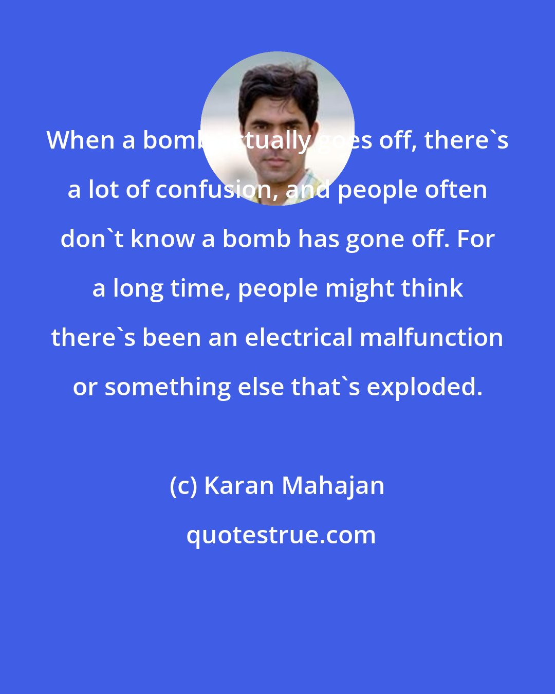 Karan Mahajan: When a bomb actually goes off, there's a lot of confusion, and people often don't know a bomb has gone off. For a long time, people might think there's been an electrical malfunction or something else that's exploded.