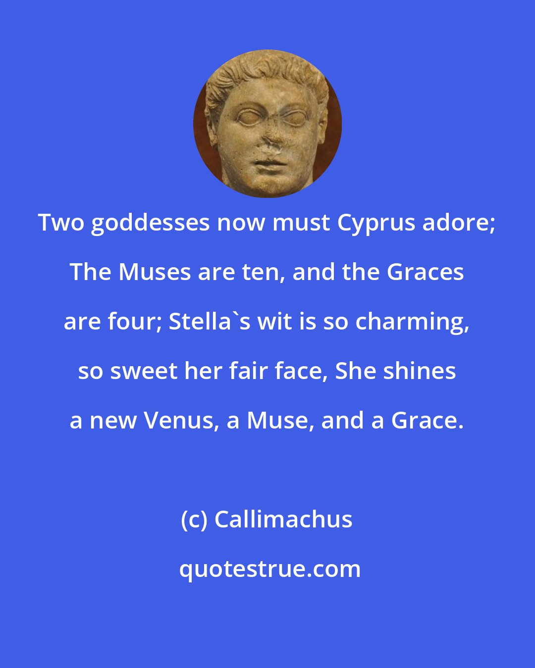 Callimachus: Two goddesses now must Cyprus adore; The Muses are ten, and the Graces are four; Stella's wit is so charming, so sweet her fair face, She shines a new Venus, a Muse, and a Grace.