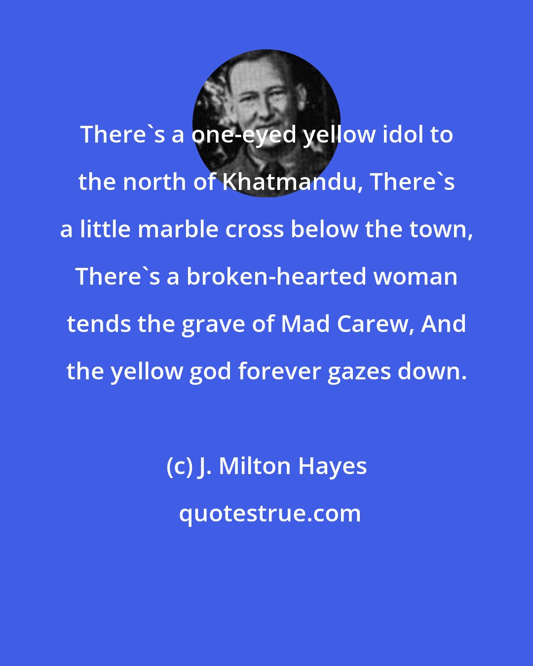 J. Milton Hayes: There's a one-eyed yellow idol to the north of Khatmandu, There's a little marble cross below the town, There's a broken-hearted woman tends the grave of Mad Carew, And the yellow god forever gazes down.