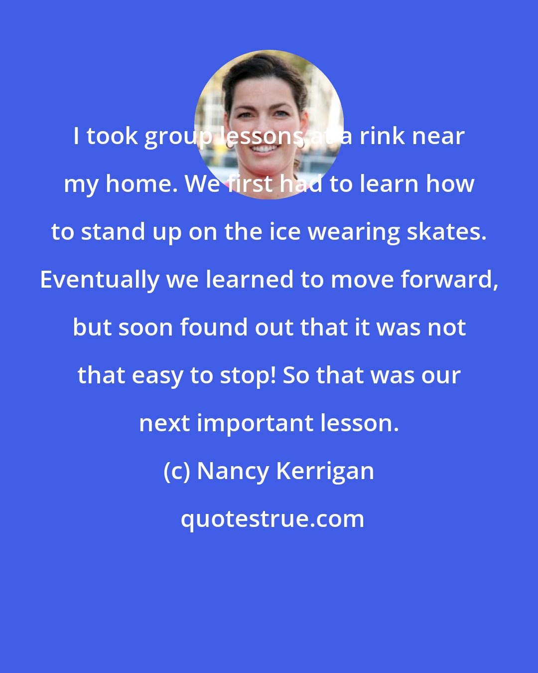 Nancy Kerrigan: I took group lessons at a rink near my home. We first had to learn how to stand up on the ice wearing skates. Eventually we learned to move forward, but soon found out that it was not that easy to stop! So that was our next important lesson.