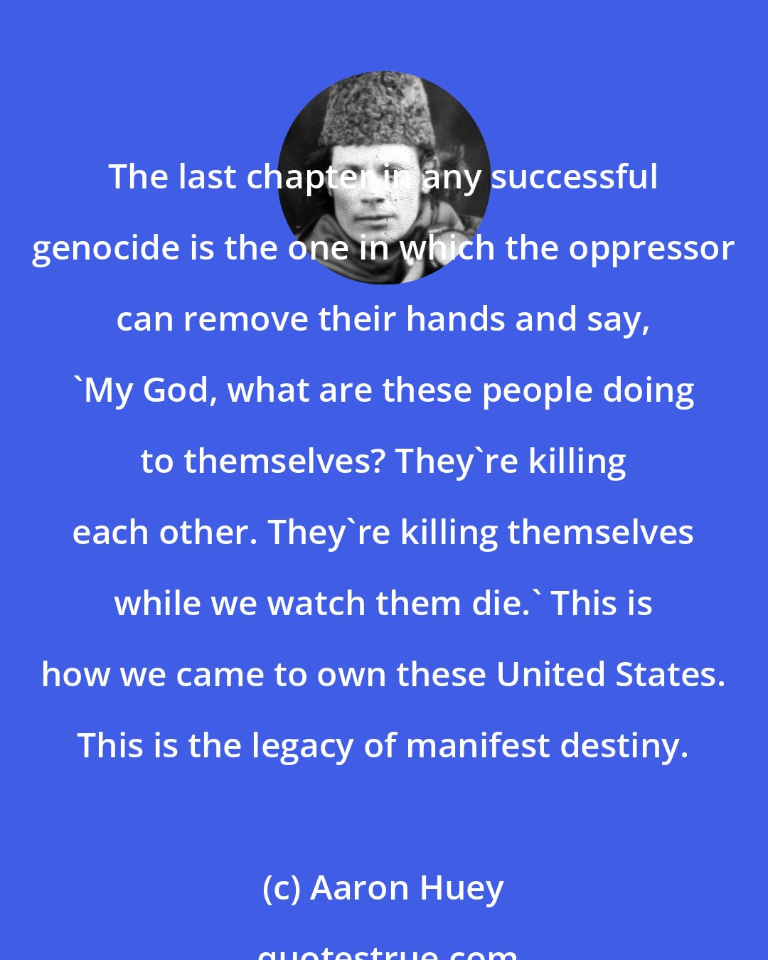 Aaron Huey: The last chapter in any successful genocide is the one in which the oppressor can remove their hands and say, 'My God, what are these people doing to themselves? They're killing each other. They're killing themselves while we watch them die.' This is how we came to own these United States. This is the legacy of manifest destiny.