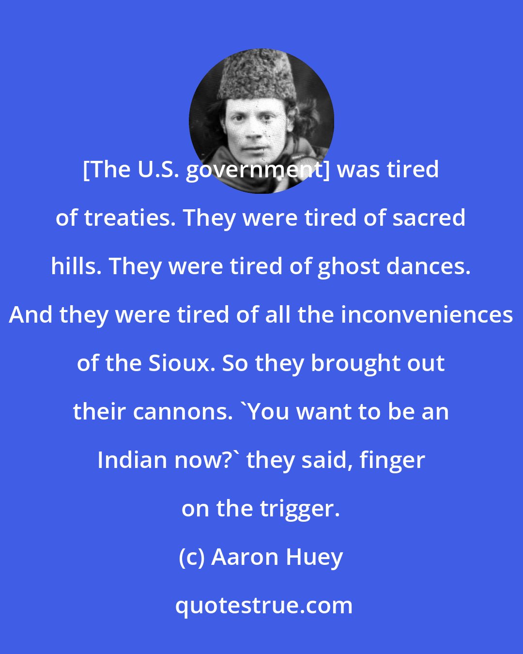 Aaron Huey: [The U.S. government] was tired of treaties. They were tired of sacred hills. They were tired of ghost dances. And they were tired of all the inconveniences of the Sioux. So they brought out their cannons. 'You want to be an Indian now?' they said, finger on the trigger.