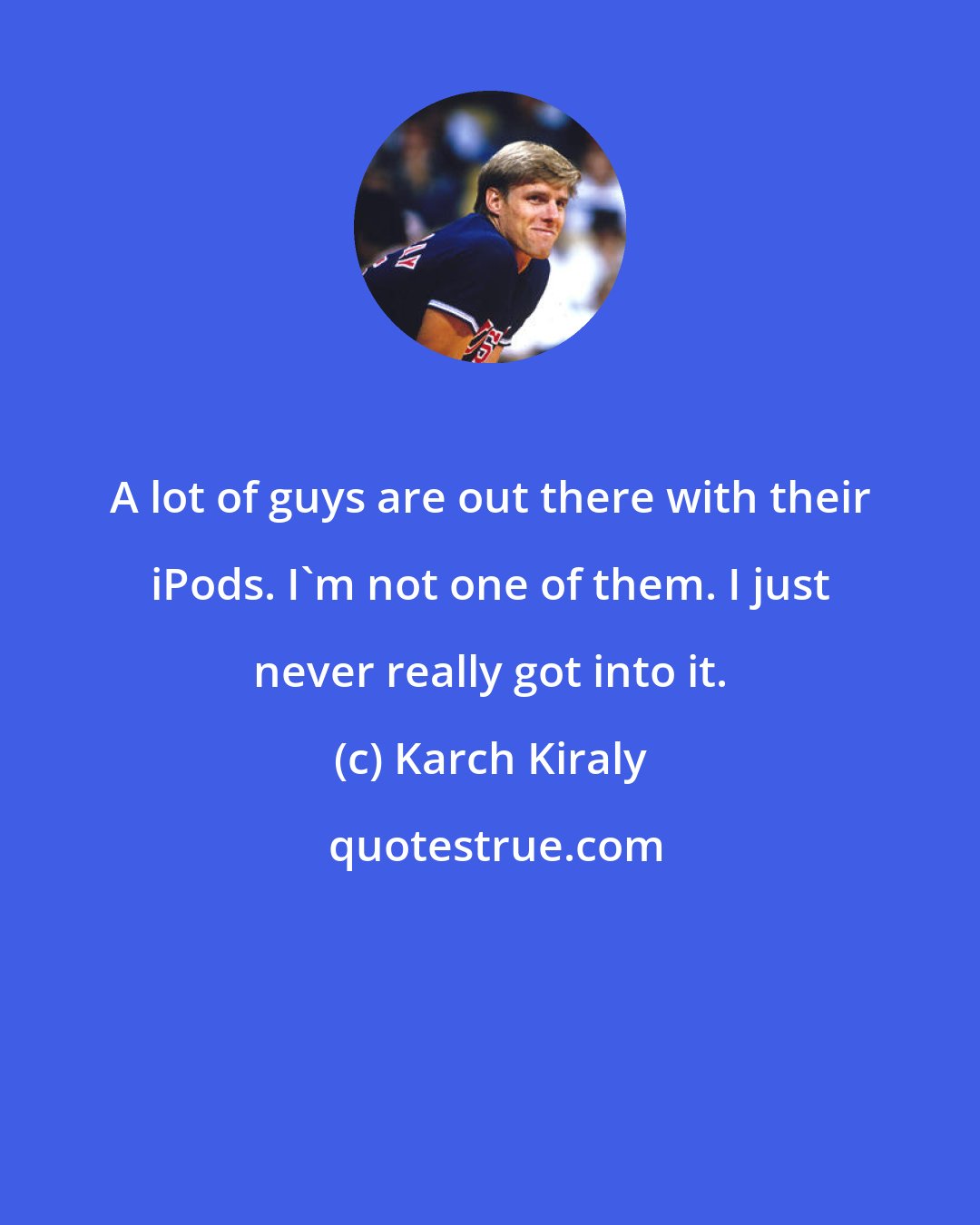 Karch Kiraly: A lot of guys are out there with their iPods. I'm not one of them. I just never really got into it.