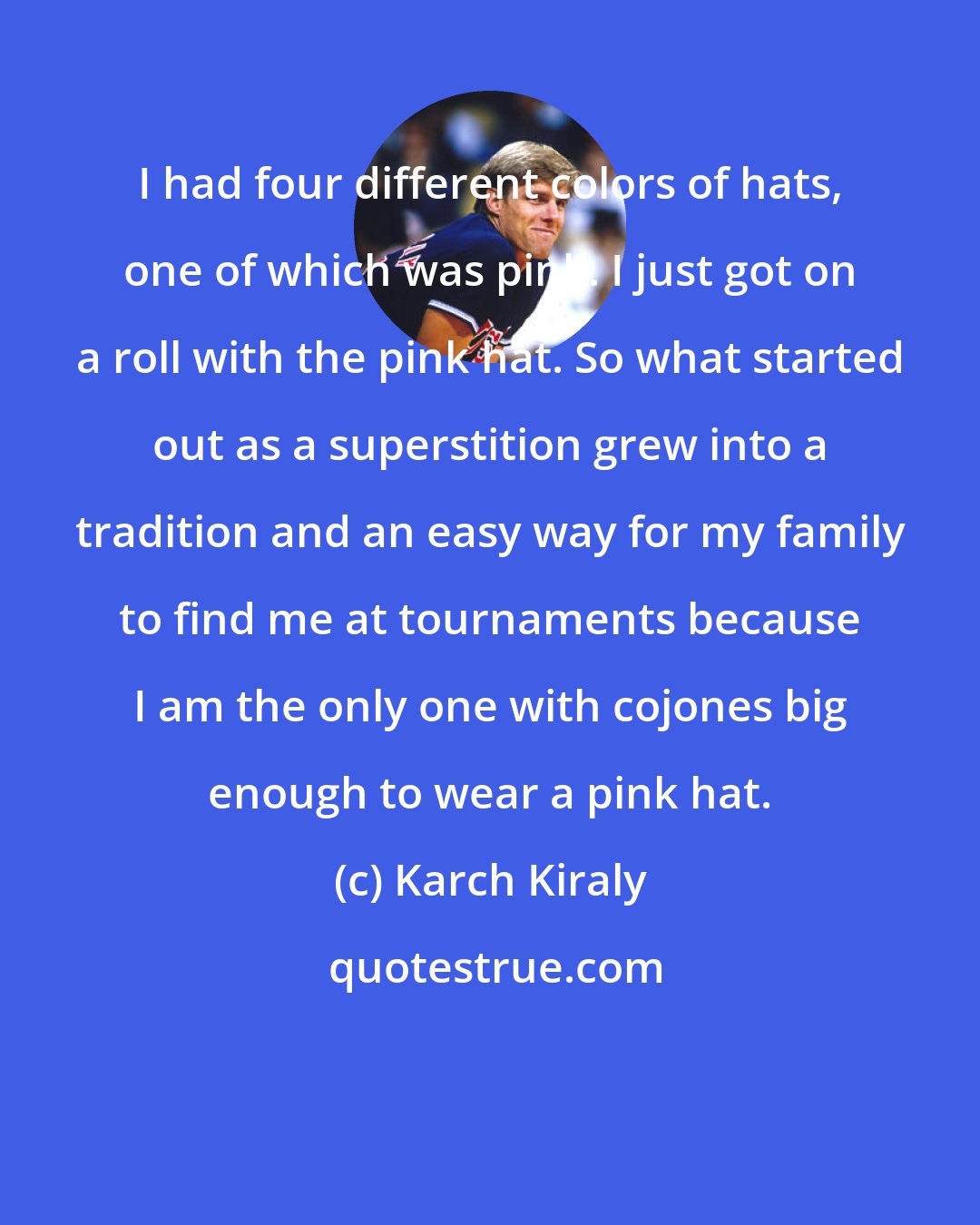 Karch Kiraly: I had four different colors of hats, one of which was pink. I just got on a roll with the pink hat. So what started out as a superstition grew into a tradition and an easy way for my family to find me at tournaments because I am the only one with cojones big enough to wear a pink hat.