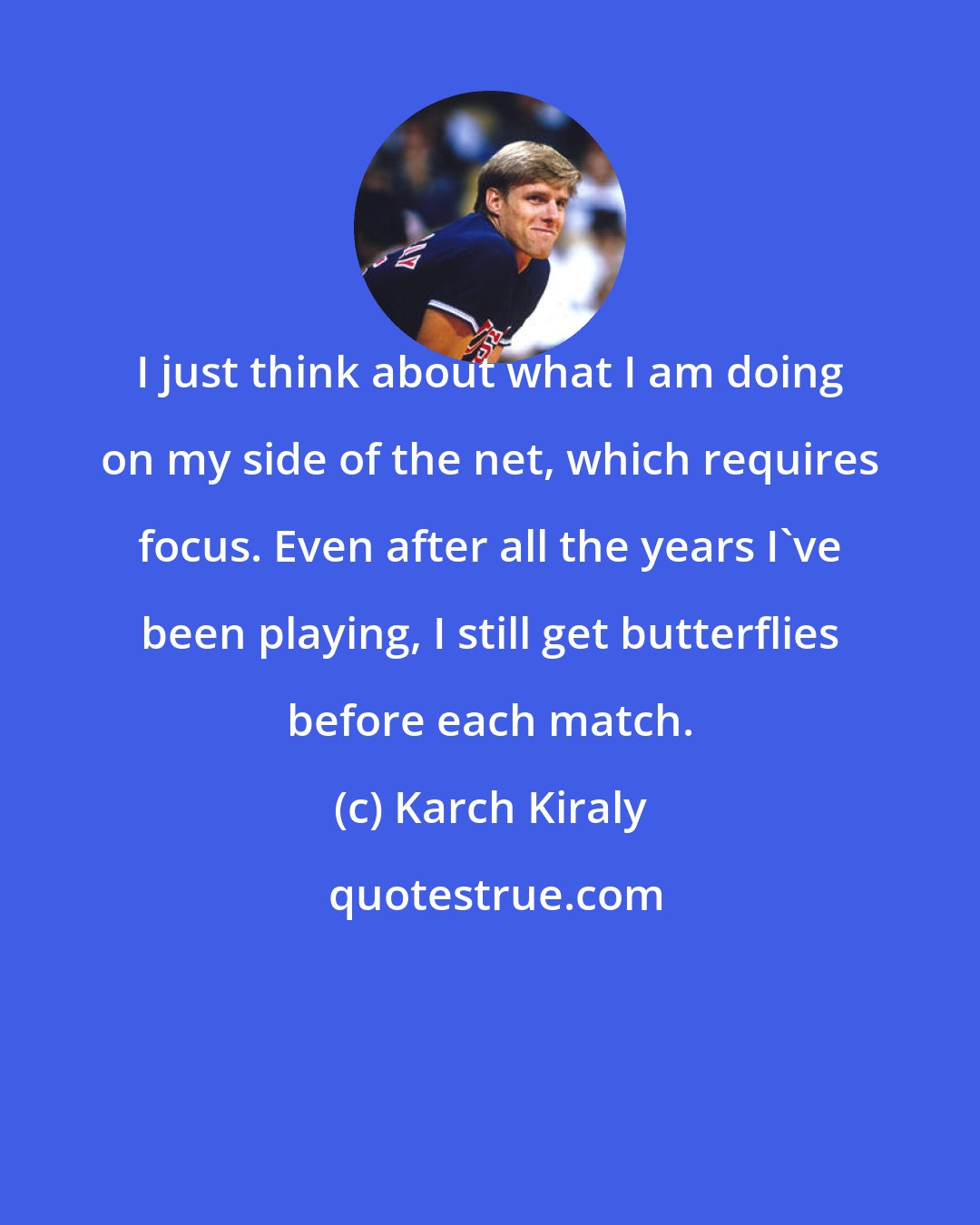 Karch Kiraly: I just think about what I am doing on my side of the net, which requires focus. Even after all the years I've been playing, I still get butterflies before each match.