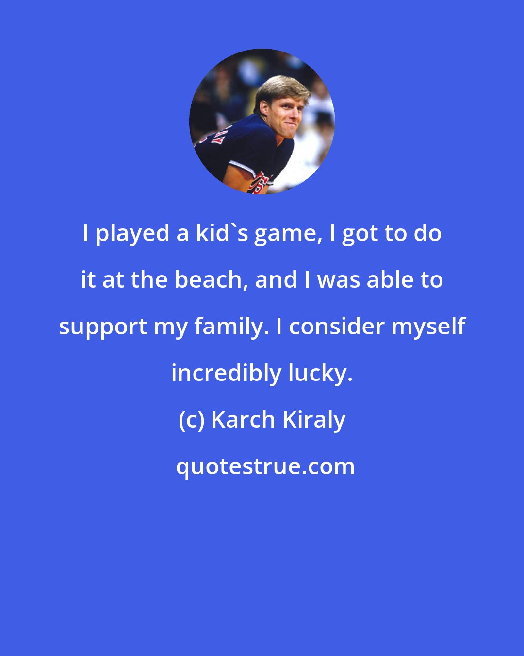 Karch Kiraly: I played a kid's game, I got to do it at the beach, and I was able to support my family. I consider myself incredibly lucky.