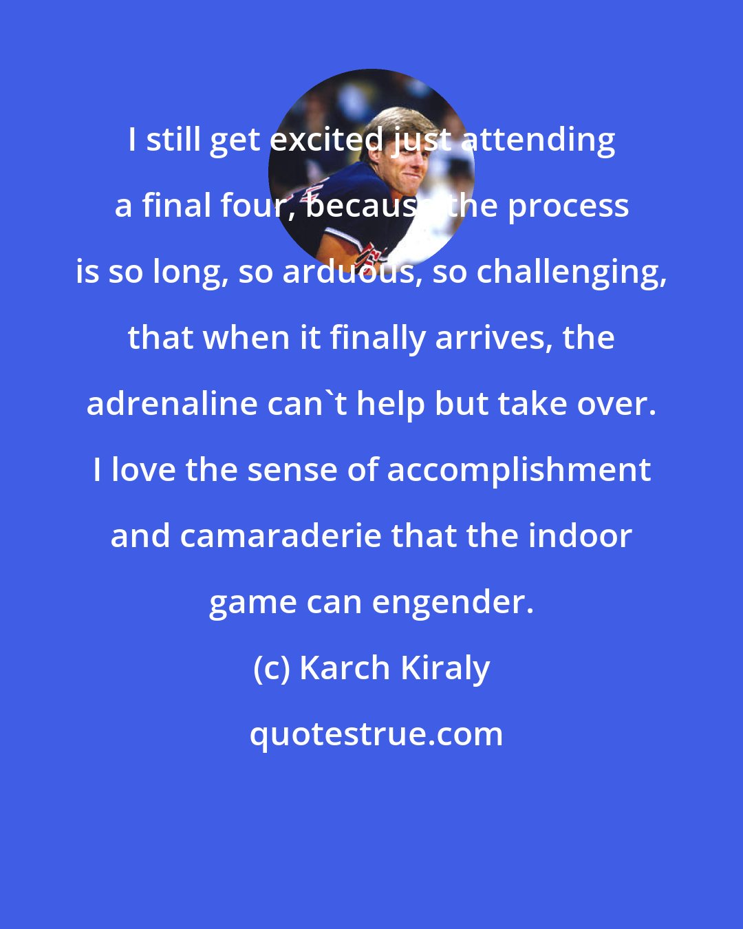 Karch Kiraly: I still get excited just attending a final four, because the process is so long, so arduous, so challenging, that when it finally arrives, the adrenaline can't help but take over. I love the sense of accomplishment and camaraderie that the indoor game can engender.