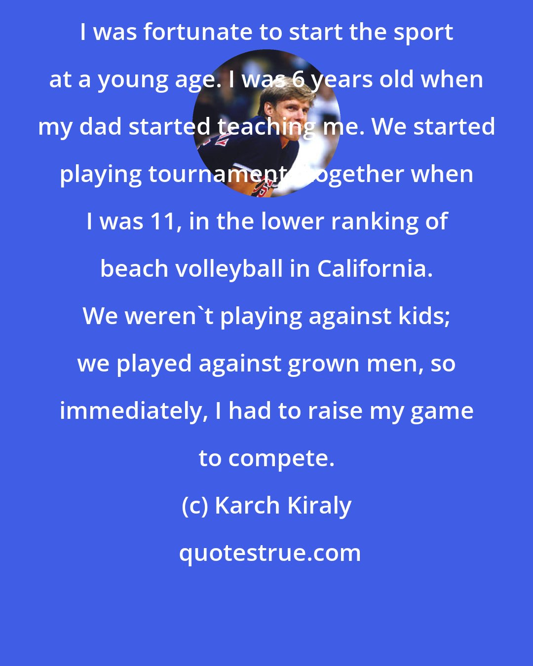 Karch Kiraly: I was fortunate to start the sport at a young age. I was 6 years old when my dad started teaching me. We started playing tournaments together when I was 11, in the lower ranking of beach volleyball in California. We weren't playing against kids; we played against grown men, so immediately, I had to raise my game to compete.