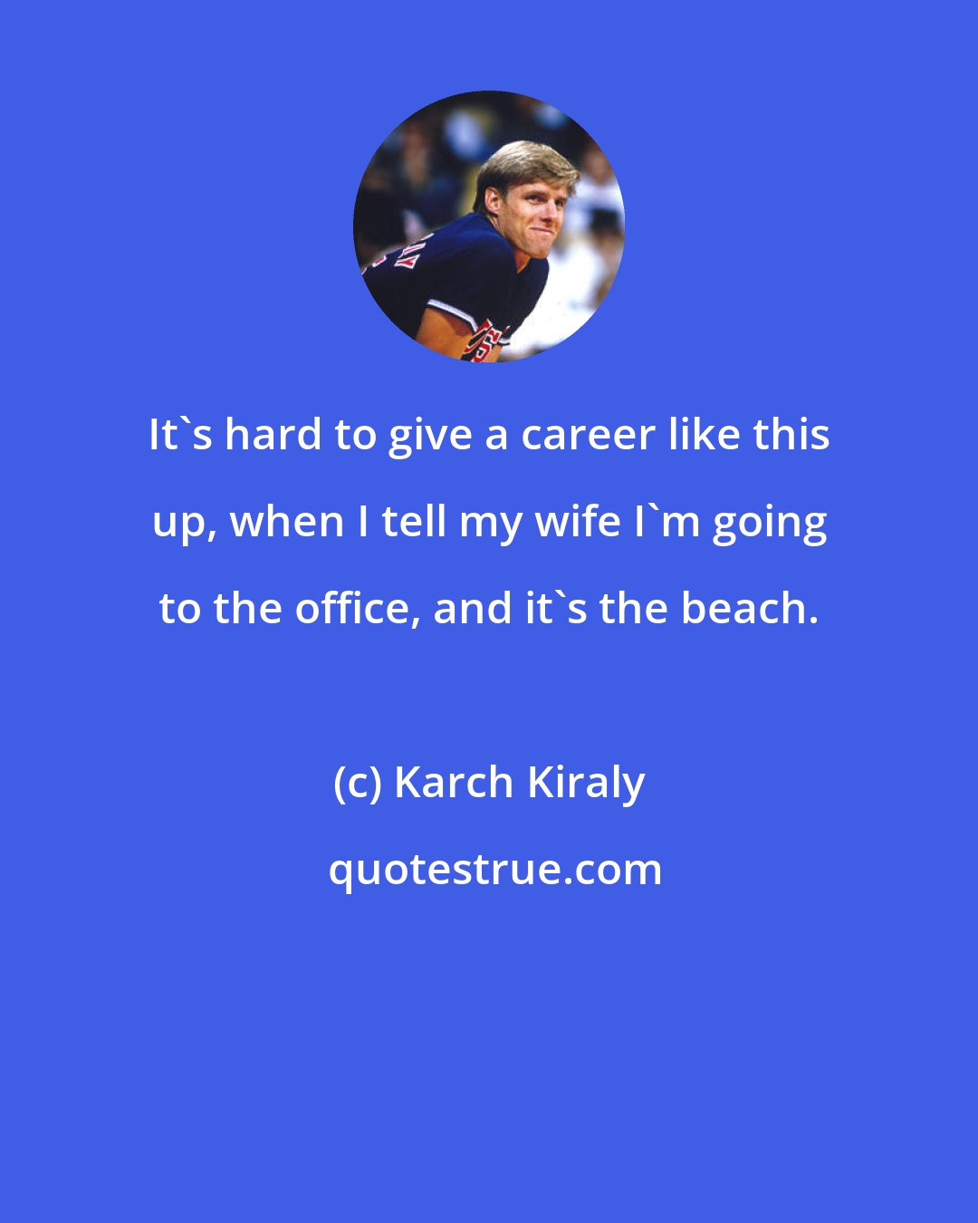 Karch Kiraly: It's hard to give a career like this up, when I tell my wife I'm going to the office, and it's the beach.