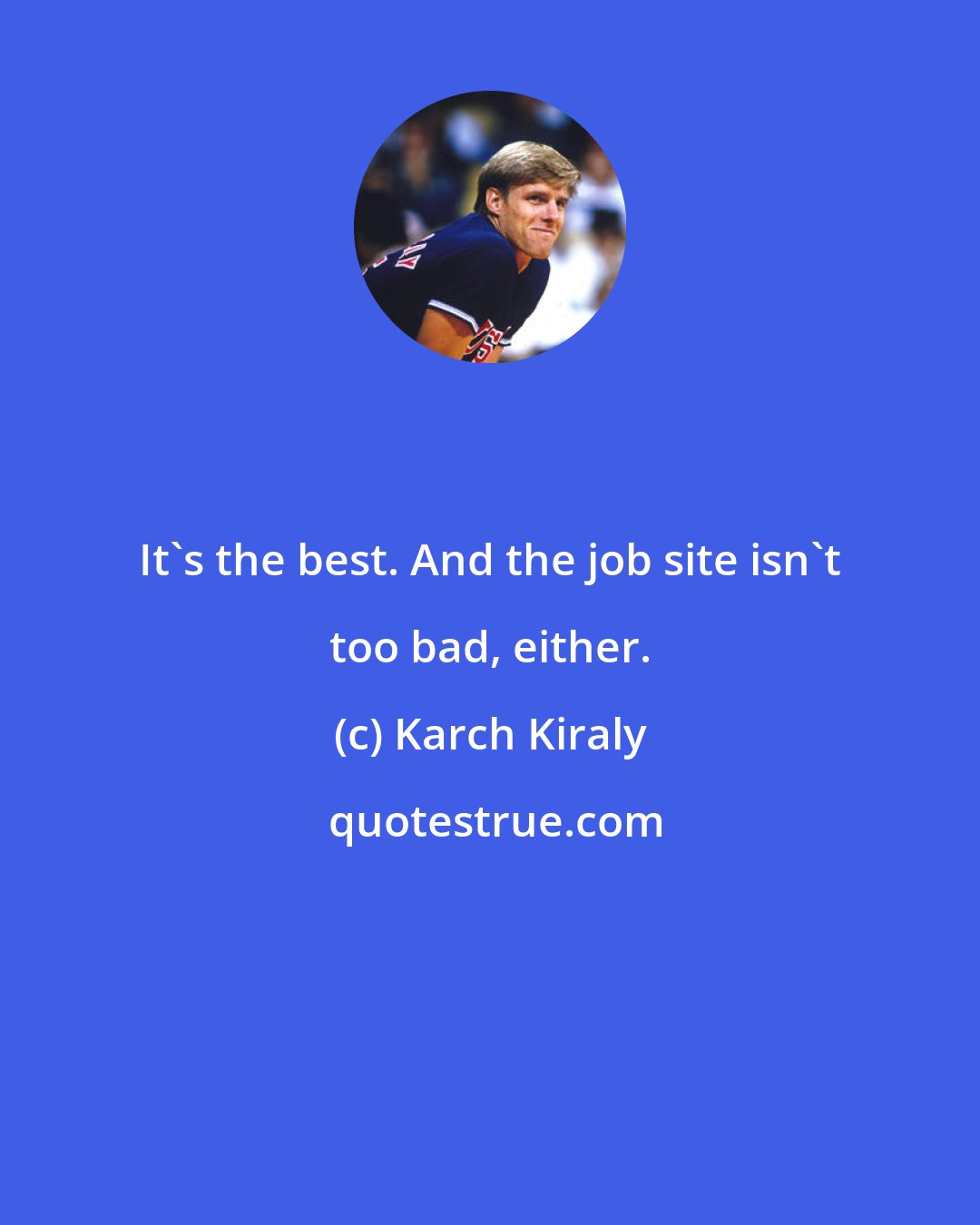 Karch Kiraly: It's the best. And the job site isn't too bad, either.
