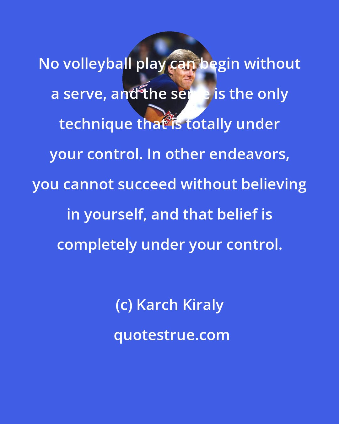 Karch Kiraly: No volleyball play can begin without a serve, and the serve is the only technique that is totally under your control. In other endeavors, you cannot succeed without believing in yourself, and that belief is completely under your control.