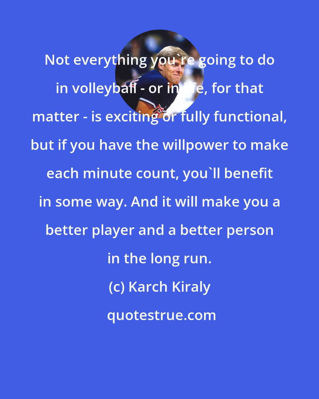 Karch Kiraly: Not everything you're going to do in volleyball - or in life, for that matter - is exciting or fully functional, but if you have the willpower to make each minute count, you'll benefit in some way. And it will make you a better player and a better person in the long run.