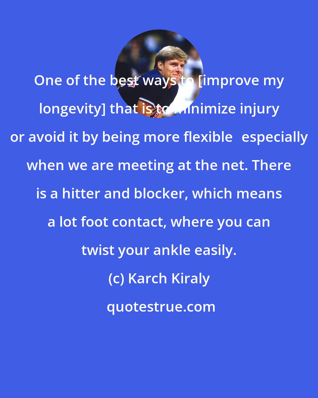 Karch Kiraly: One of the best ways to [improve my longevity] that is to minimize injury or avoid it by being more flexibleespecially when we are meeting at the net. There is a hitter and blocker, which means a lot foot contact, where you can twist your ankle easily.