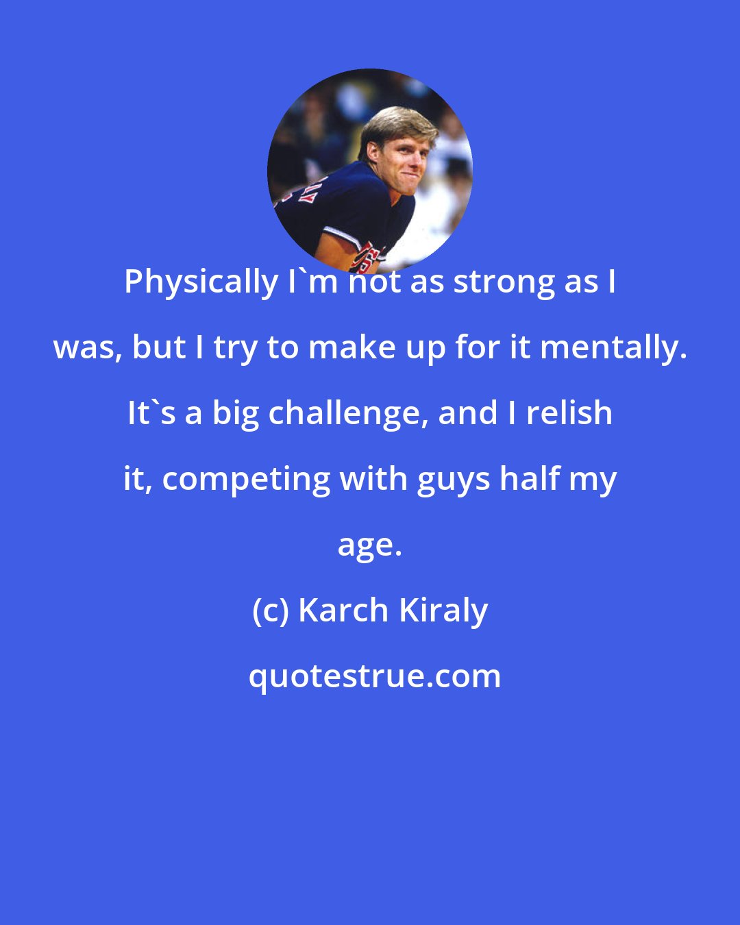 Karch Kiraly: Physically I'm not as strong as I was, but I try to make up for it mentally. It's a big challenge, and I relish it, competing with guys half my age.