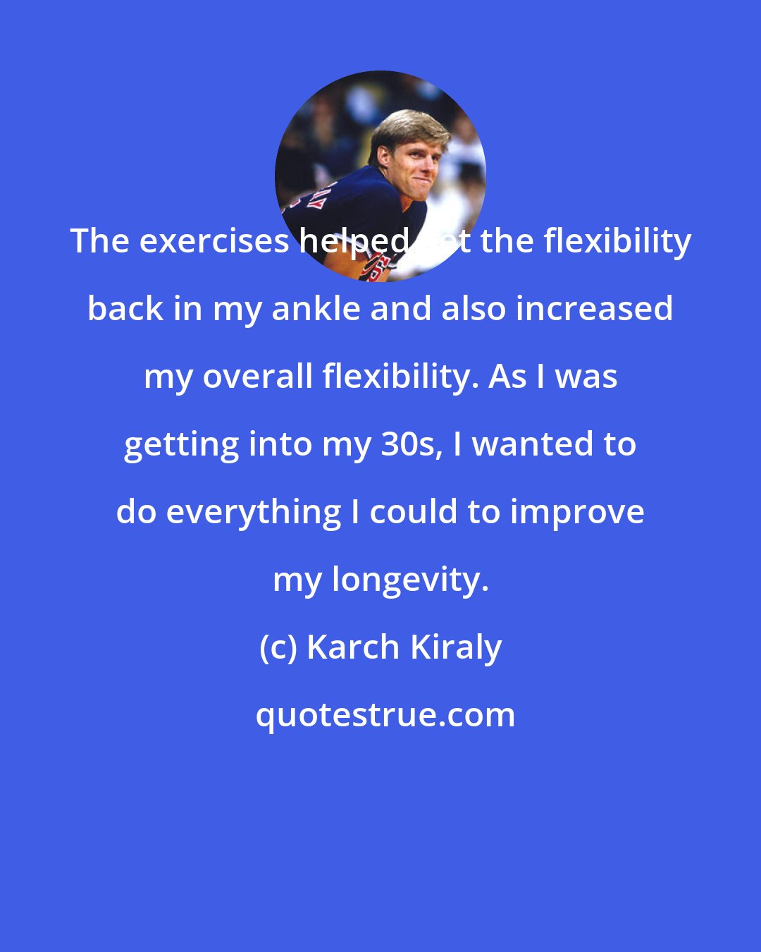 Karch Kiraly: The exercises helped get the flexibility back in my ankle and also increased my overall flexibility. As I was getting into my 30s, I wanted to do everything I could to improve my longevity.