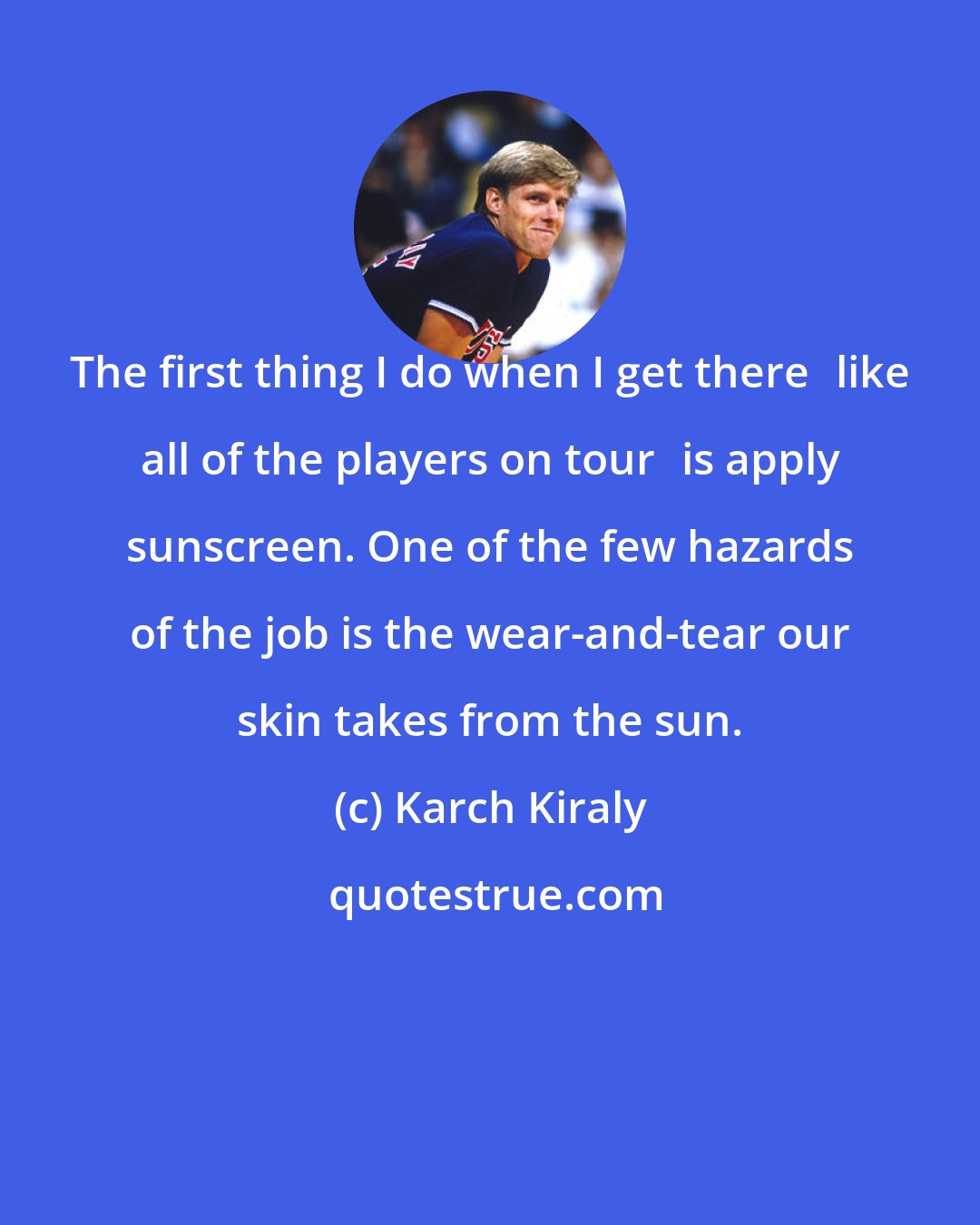 Karch Kiraly: The first thing I do when I get therelike all of the players on touris apply sunscreen. One of the few hazards of the job is the wear-and-tear our skin takes from the sun.