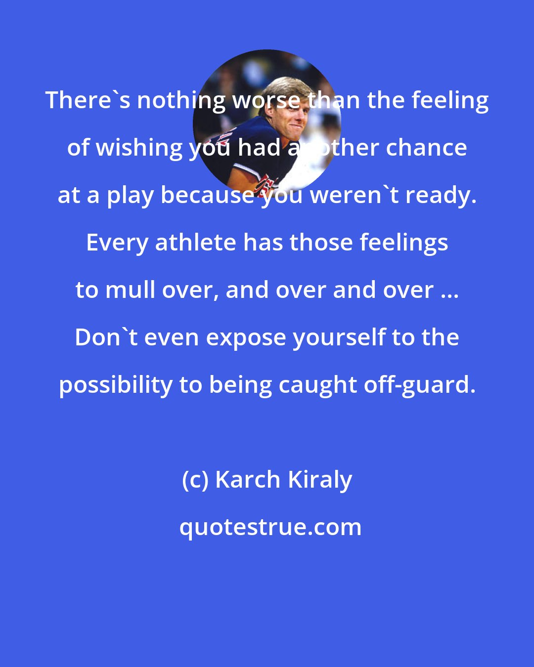 Karch Kiraly: There's nothing worse than the feeling of wishing you had another chance at a play because you weren't ready. Every athlete has those feelings to mull over, and over and over ... Don't even expose yourself to the possibility to being caught off-guard. 