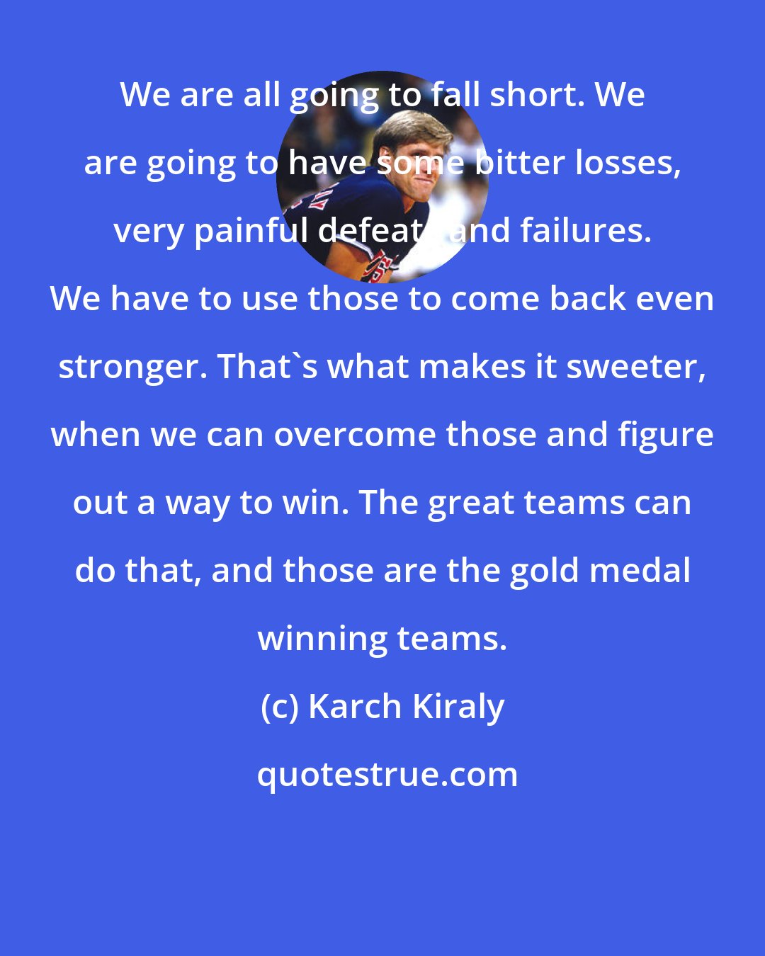 Karch Kiraly: We are all going to fall short. We are going to have some bitter losses, very painful defeats and failures. We have to use those to come back even stronger. That's what makes it sweeter, when we can overcome those and figure out a way to win. The great teams can do that, and those are the gold medal winning teams.