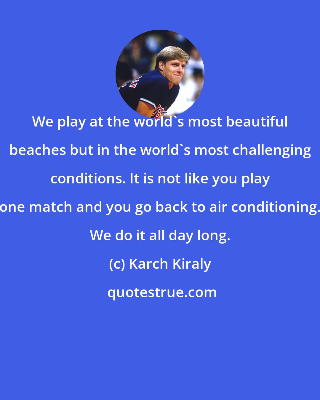 Karch Kiraly: We play at the world's most beautiful beaches but in the world's most challenging conditions. It is not like you play one match and you go back to air conditioning. We do it all day long.