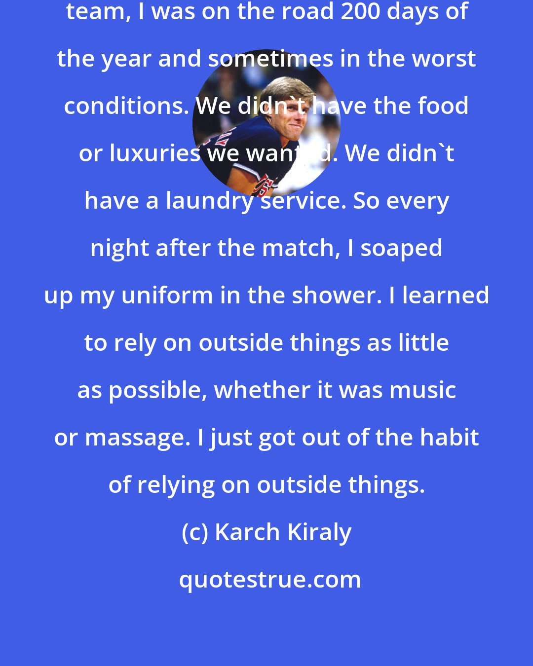 Karch Kiraly: When I was on the U.S. men's indoor team, I was on the road 200 days of the year and sometimes in the worst conditions. We didn't have the food or luxuries we wanted. We didn't have a laundry service. So every night after the match, I soaped up my uniform in the shower. I learned to rely on outside things as little as possible, whether it was music or massage. I just got out of the habit of relying on outside things.