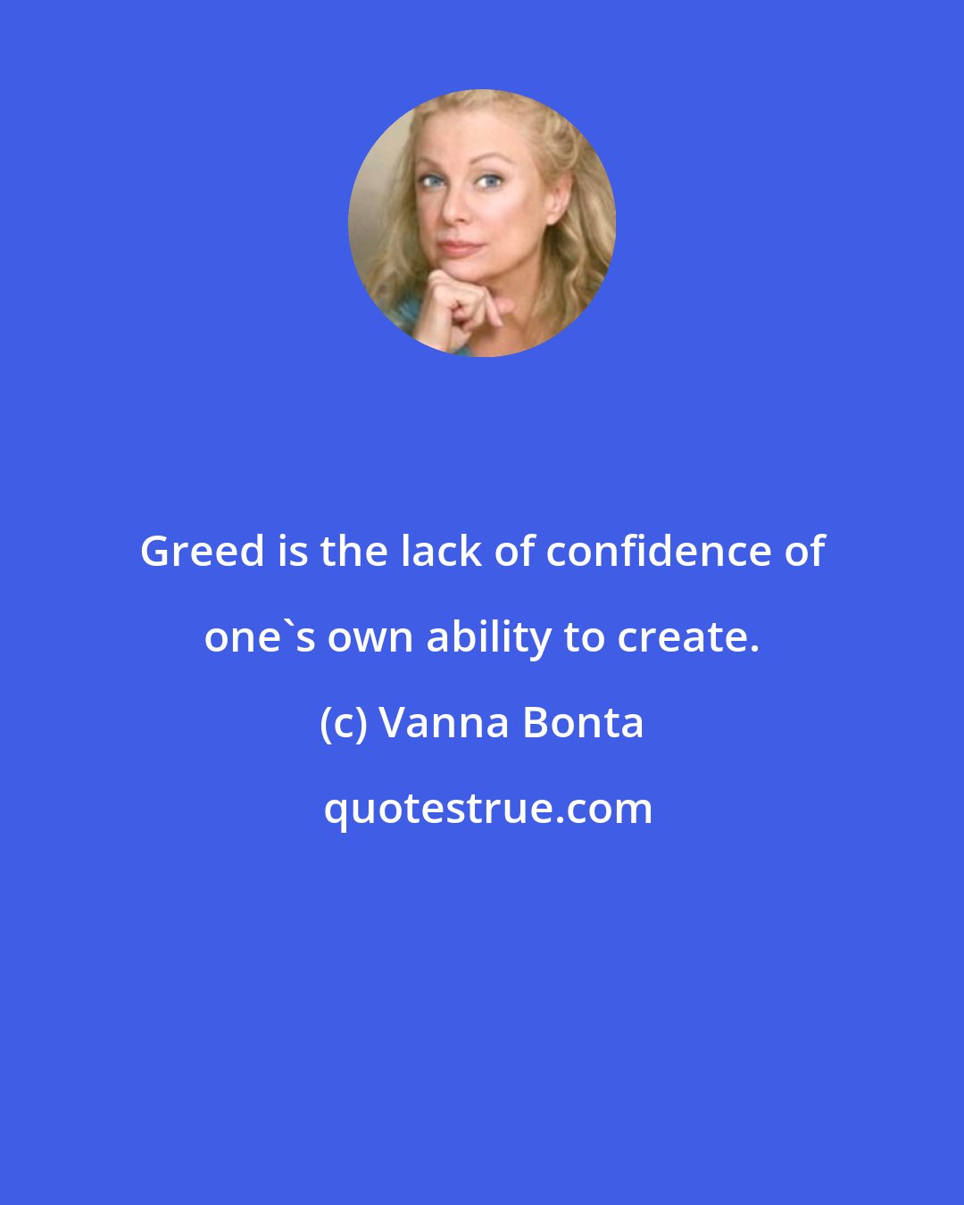 Vanna Bonta: Greed is the lack of confidence of one's own ability to create.