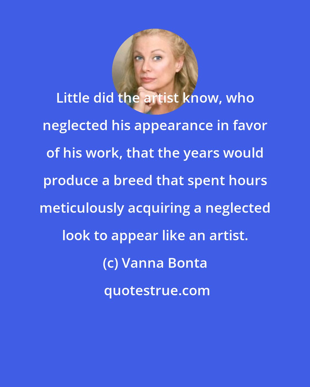 Vanna Bonta: Little did the artist know, who neglected his appearance in favor of his work, that the years would produce a breed that spent hours meticulously acquiring a neglected look to appear like an artist.