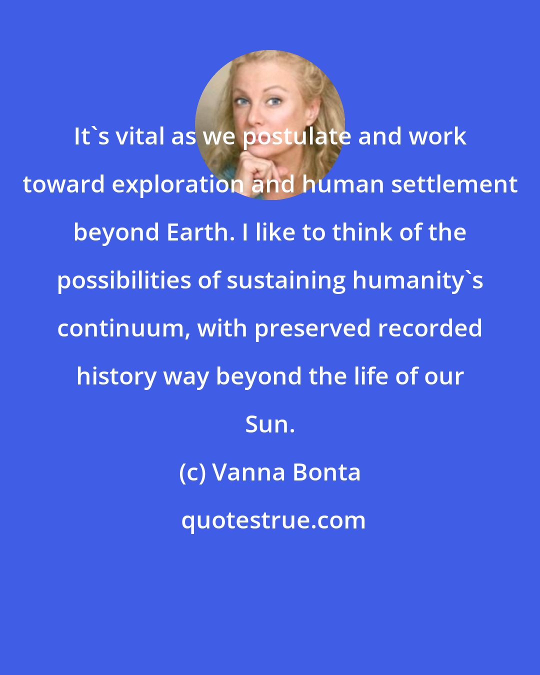 Vanna Bonta: It's vital as we postulate and work toward exploration and human settlement beyond Earth. I like to think of the possibilities of sustaining humanity's continuum, with preserved recorded history way beyond the life of our Sun.