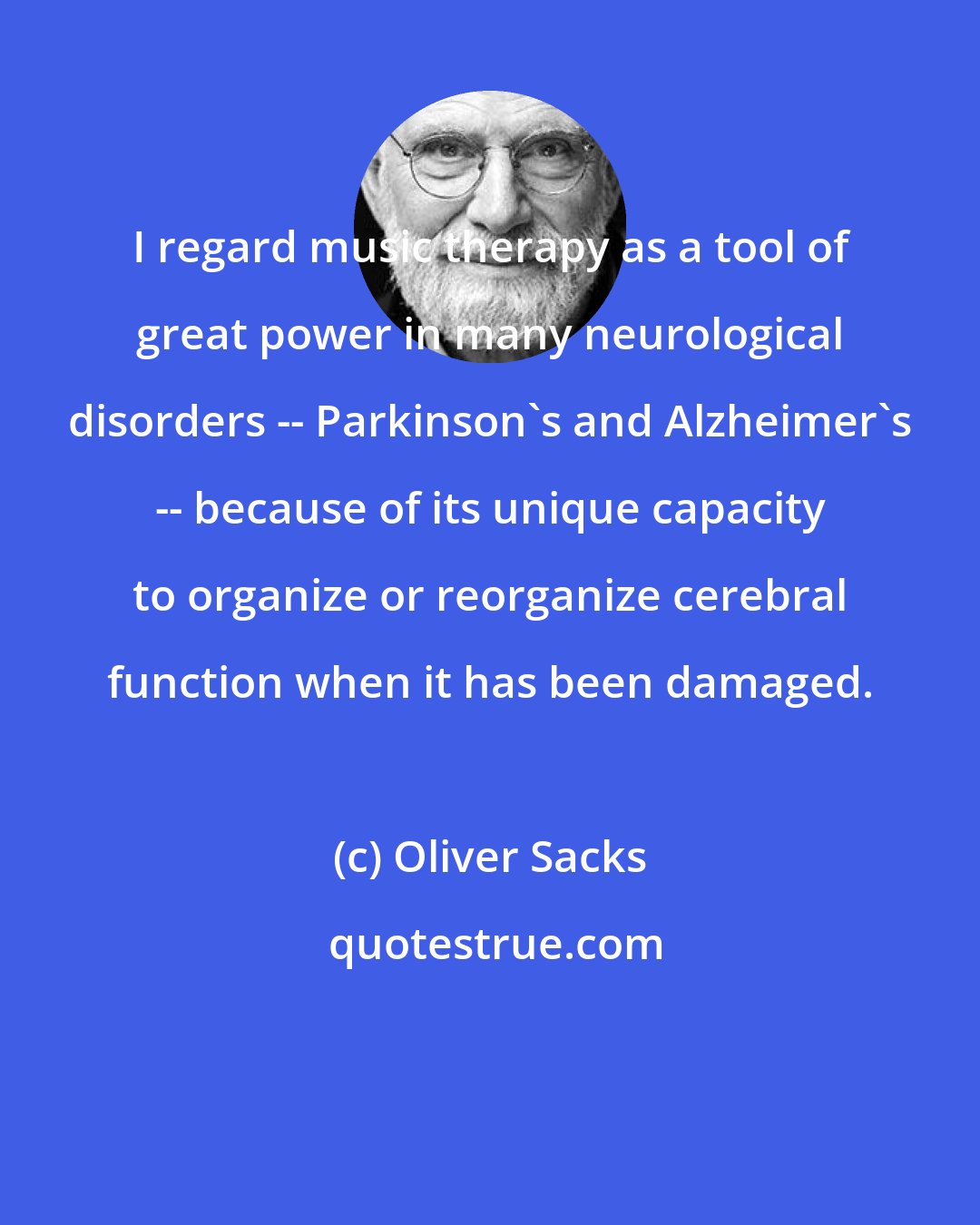 Oliver Sacks: I regard music therapy as a tool of great power in many neurological disorders -- Parkinson's and Alzheimer's -- because of its unique capacity to organize or reorganize cerebral function when it has been damaged.