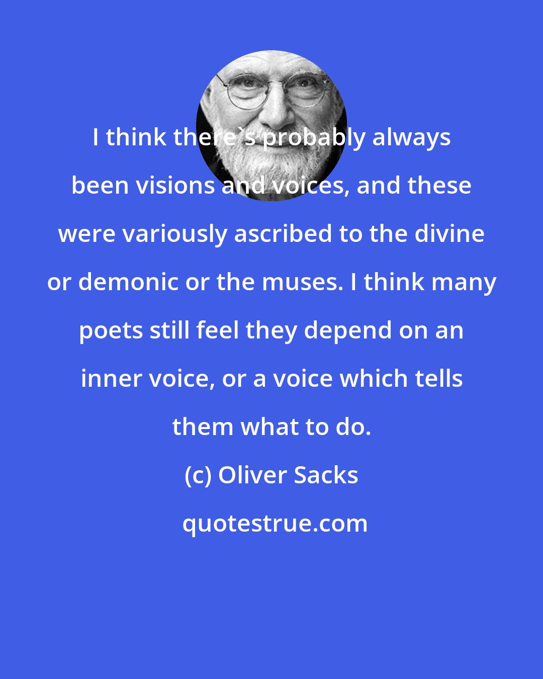Oliver Sacks: I think there's probably always been visions and voices, and these were variously ascribed to the divine or demonic or the muses. I think many poets still feel they depend on an inner voice, or a voice which tells them what to do.