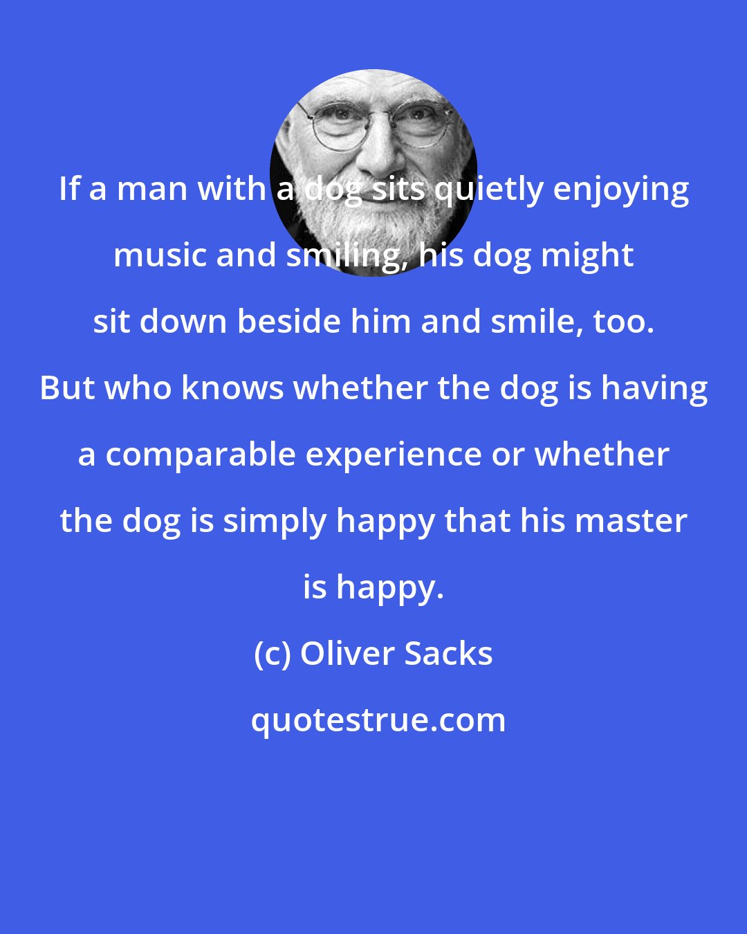 Oliver Sacks: If a man with a dog sits quietly enjoying music and smiling, his dog might sit down beside him and smile, too. But who knows whether the dog is having a comparable experience or whether the dog is simply happy that his master is happy.