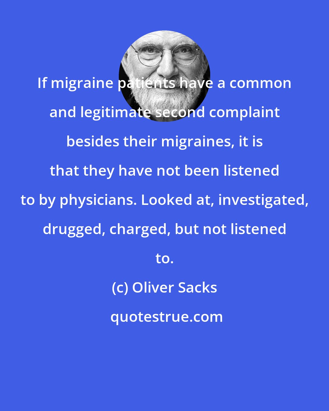 Oliver Sacks: If migraine patients have a common and legitimate second complaint besides their migraines, it is that they have not been listened to by physicians. Looked at, investigated, drugged, charged, but not listened to.