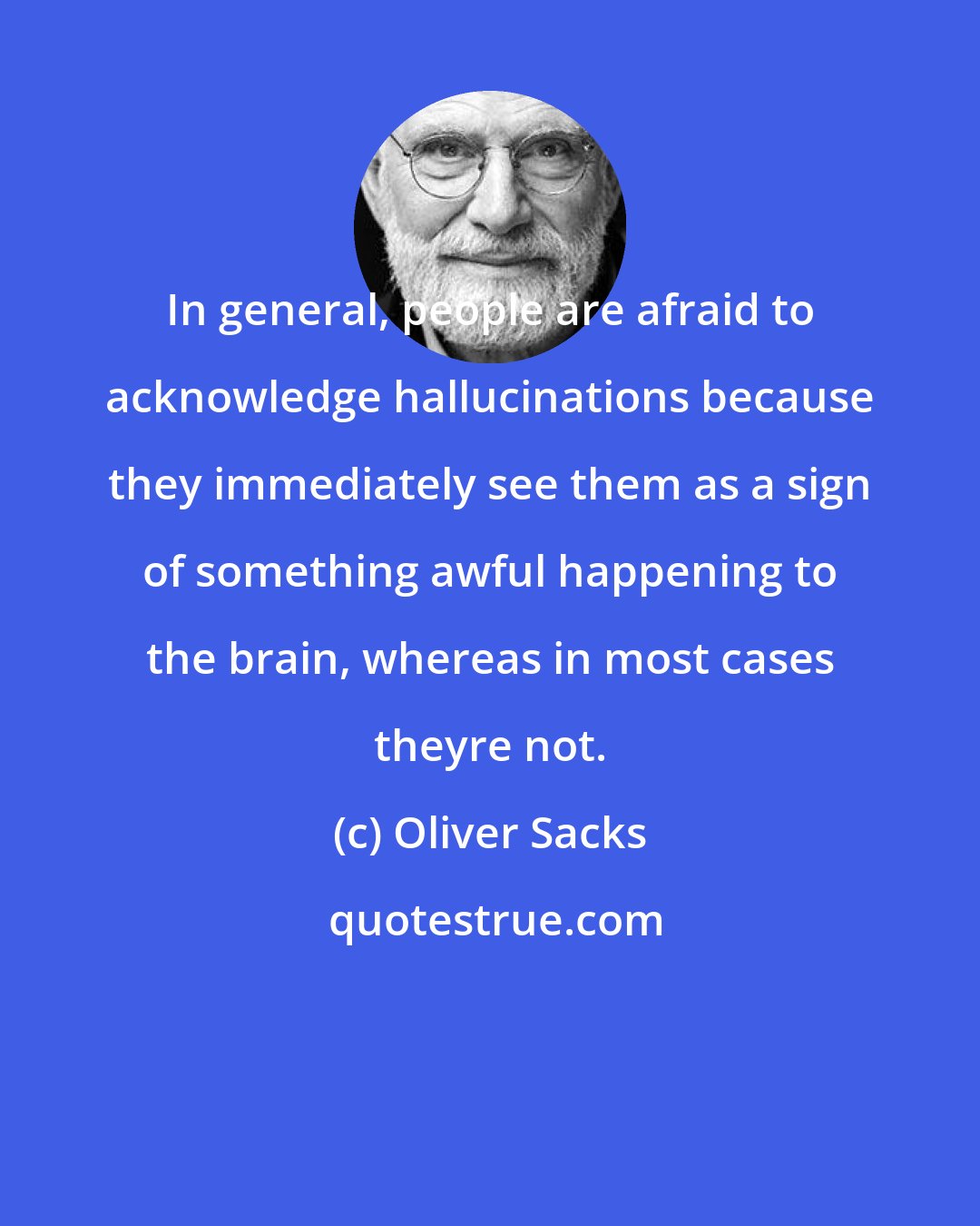 Oliver Sacks: In general, people are afraid to acknowledge hallucinations because they immediately see them as a sign of something awful happening to the brain, whereas in most cases theyre not.