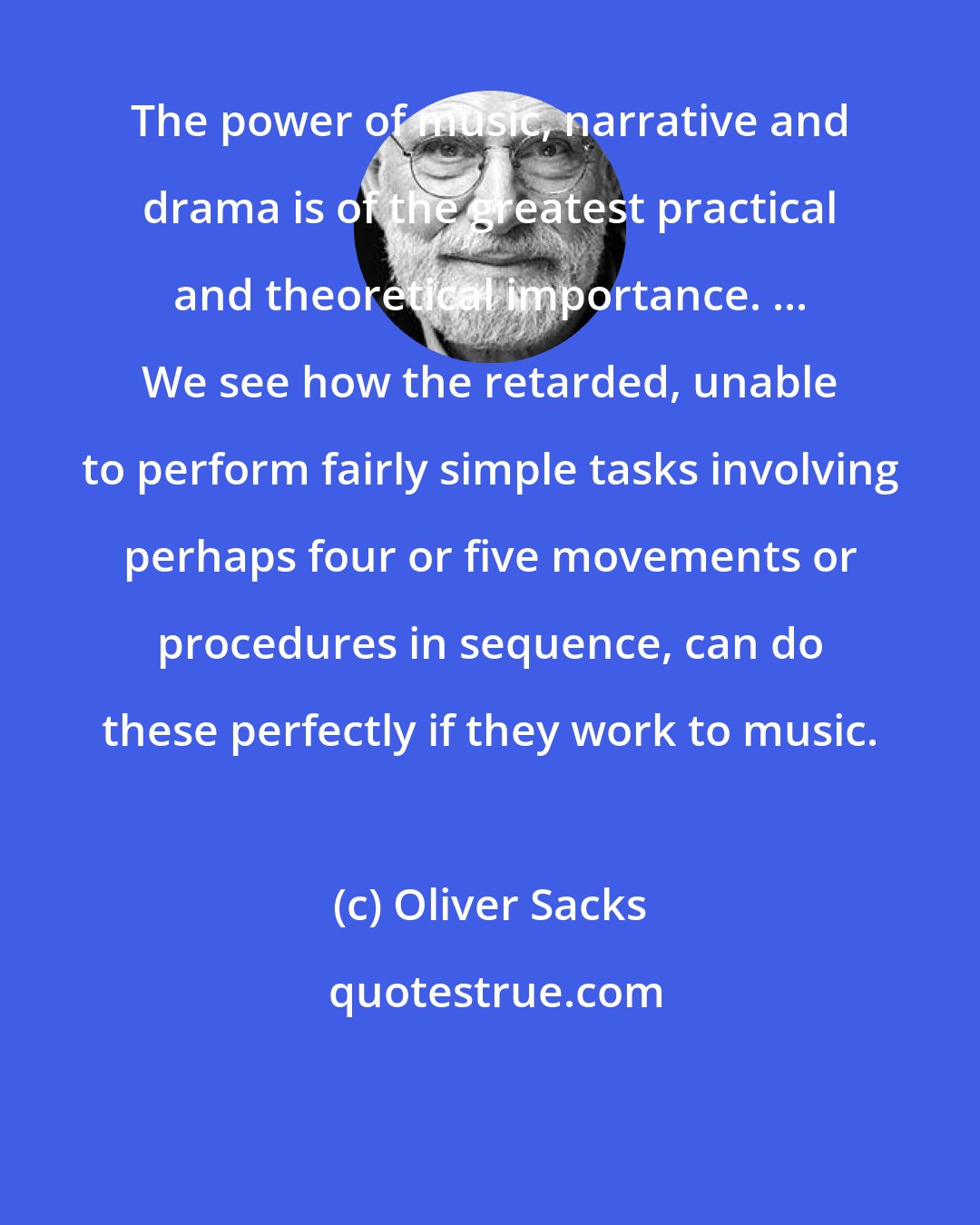 Oliver Sacks: The power of music, narrative and drama is of the greatest practical and theoretical importance. ... We see how the retarded, unable to perform fairly simple tasks involving perhaps four or five movements or procedures in sequence, can do these perfectly if they work to music.