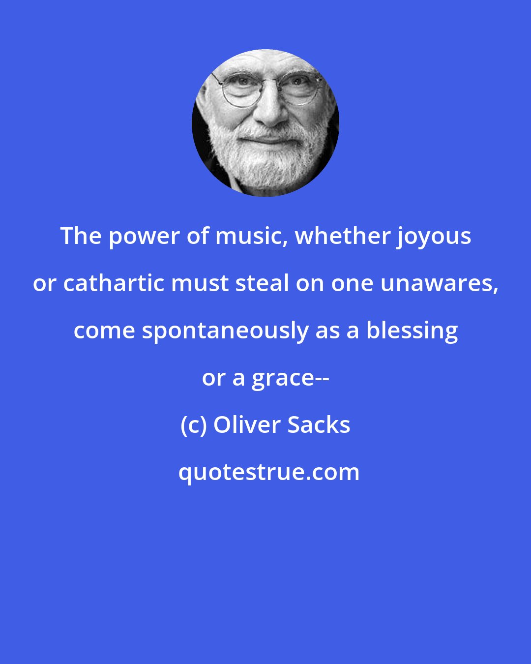 Oliver Sacks: The power of music, whether joyous or cathartic must steal on one unawares, come spontaneously as a blessing or a grace--