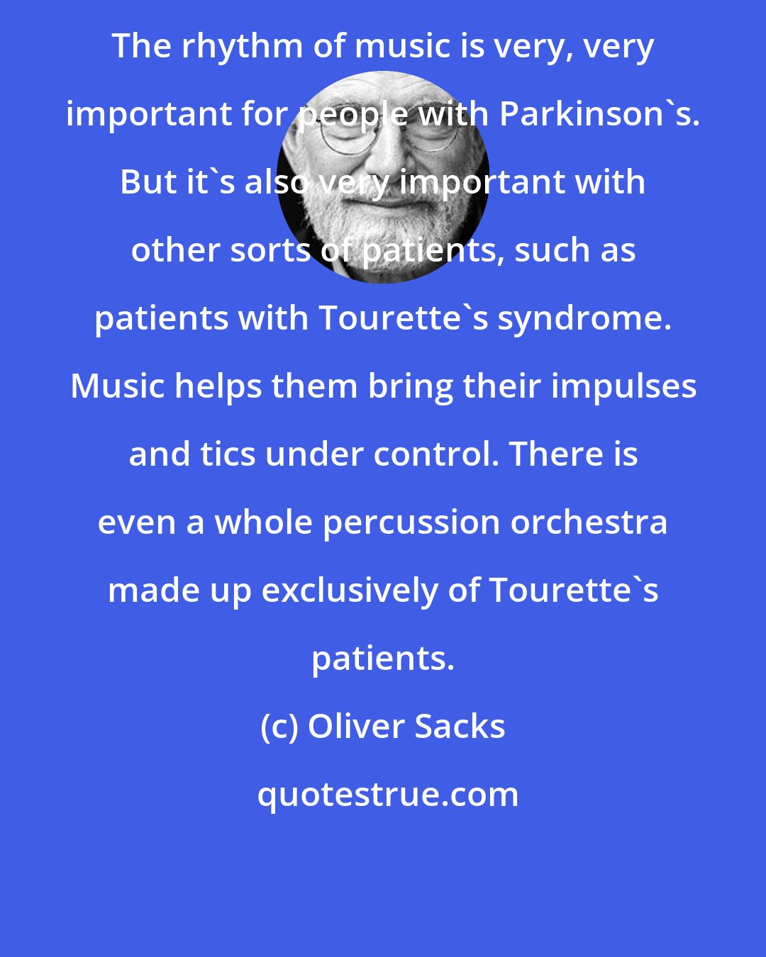 Oliver Sacks: The rhythm of music is very, very important for people with Parkinson's. But it's also very important with other sorts of patients, such as patients with Tourette's syndrome. Music helps them bring their impulses and tics under control. There is even a whole percussion orchestra made up exclusively of Tourette's patients.