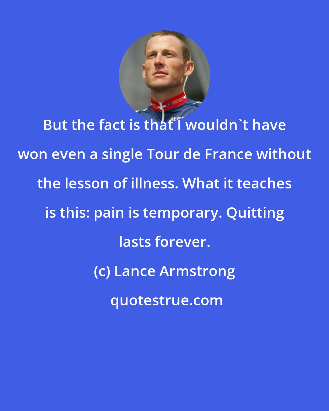 Lance Armstrong: But the fact is that I wouldn't have won even a single Tour de France without the lesson of illness. What it teaches is this: pain is temporary. Quitting lasts forever.