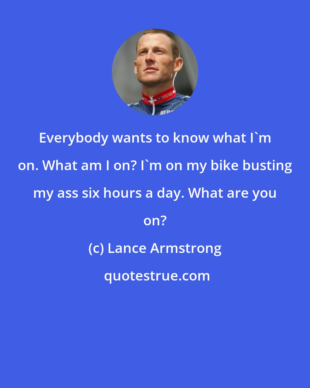 Lance Armstrong: Everybody wants to know what I'm on. What am I on? I'm on my bike busting my ass six hours a day. What are you on?