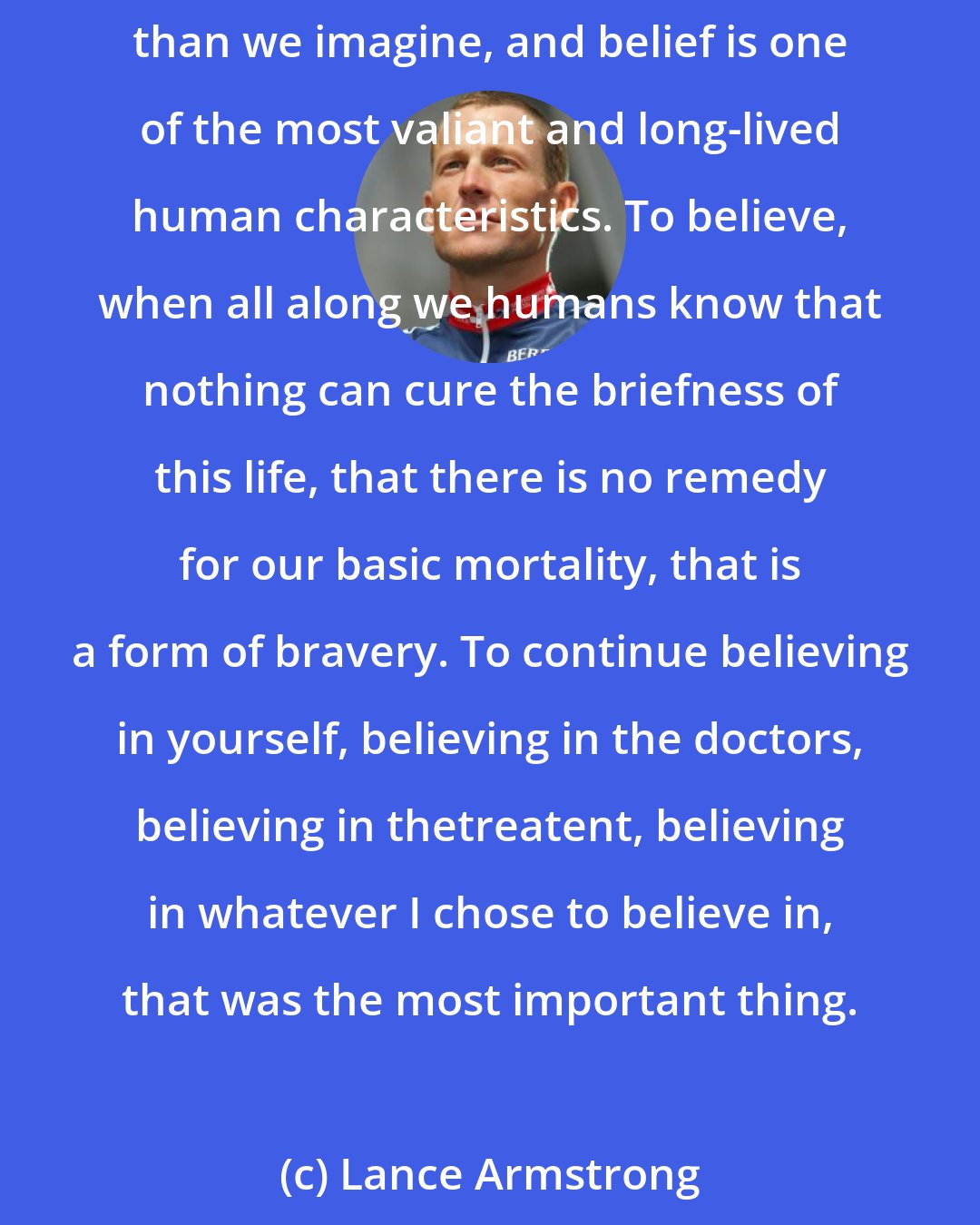 Lance Armstrong: I believed in belief, for its own shining sake. To believe in the face of utter hopelessness, every article of evidence to the contrary, to ignore apparent catastrophe - what other choice was there? We do it every day, I realized. We are so much stronger than we imagine, and belief is one of the most valiant and long-lived human characteristics. To believe, when all along we humans know that nothing can cure the briefness of this life, that there is no remedy for our basic mortality, that is a form of bravery. To continue believing in yourself, believing in the doctors, believing in thetreatent, believing in whatever I chose to believe in, that was the most important thing.