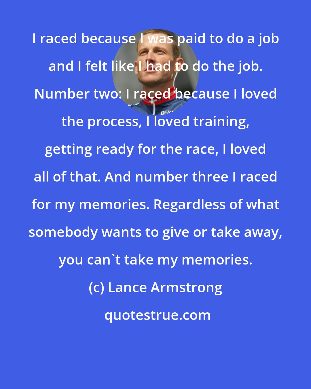 Lance Armstrong: I raced because I was paid to do a job and I felt like I had to do the job. Number two: I raced because I loved the process, I loved training, getting ready for the race, I loved all of that. And number three I raced for my memories. Regardless of what somebody wants to give or take away, you can't take my memories.