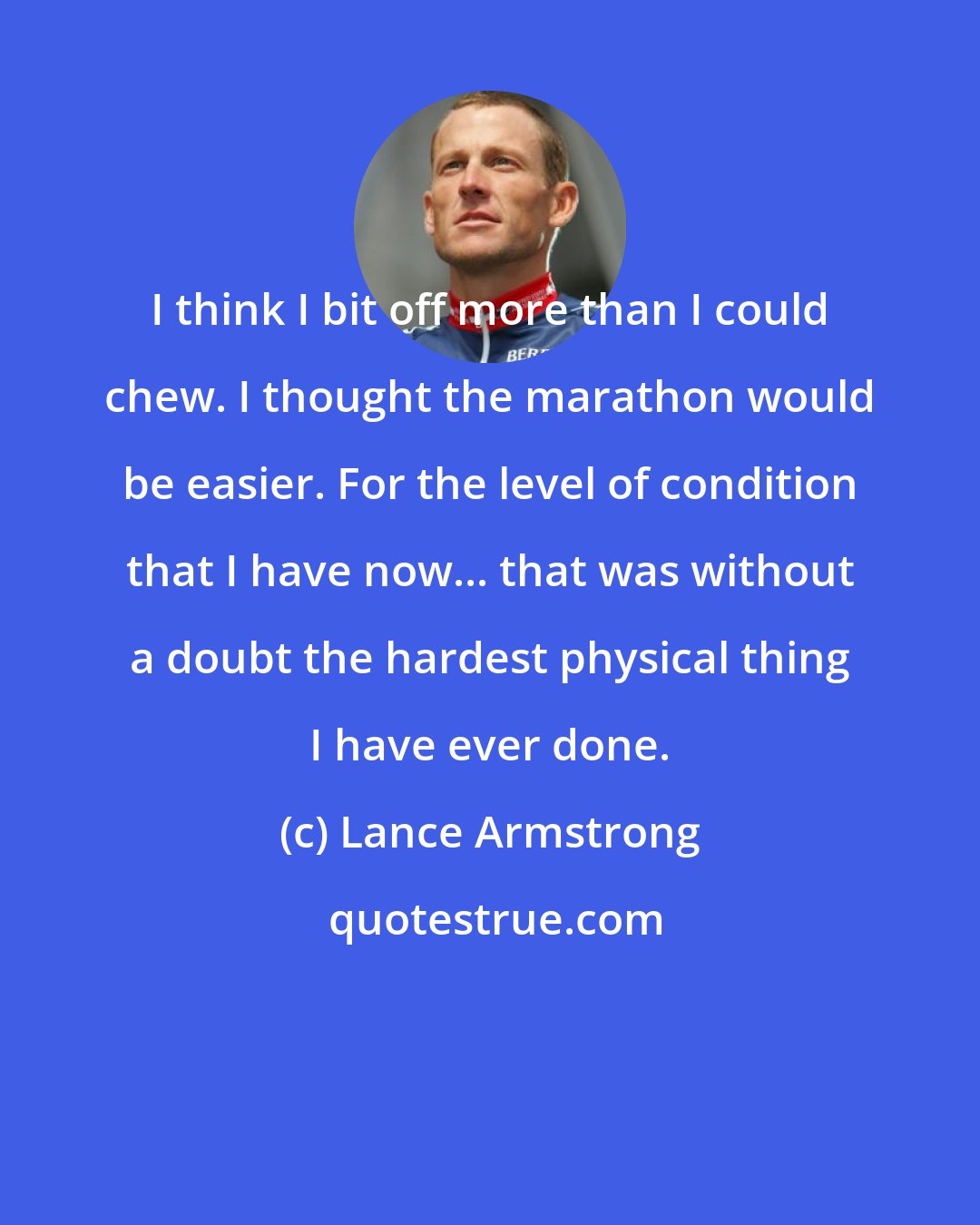 Lance Armstrong: I think I bit off more than I could chew. I thought the marathon would be easier. For the level of condition that I have now... that was without a doubt the hardest physical thing I have ever done.