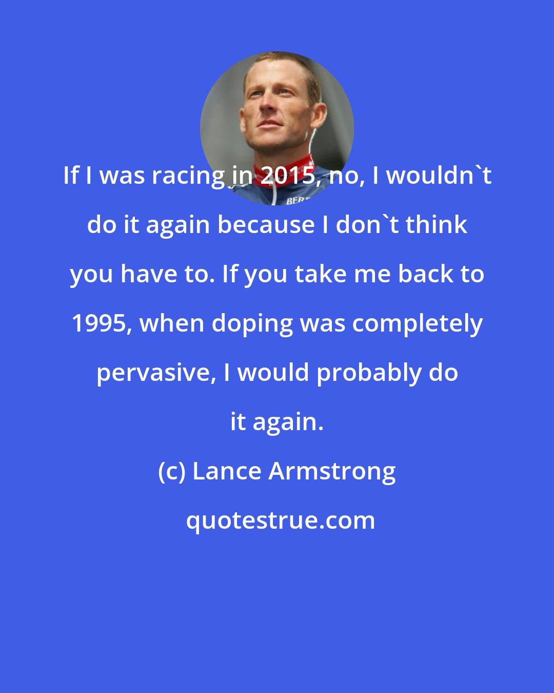 Lance Armstrong: If I was racing in 2015, no, I wouldn't do it again because I don't think you have to. If you take me back to 1995, when doping was completely pervasive, I would probably do it again.