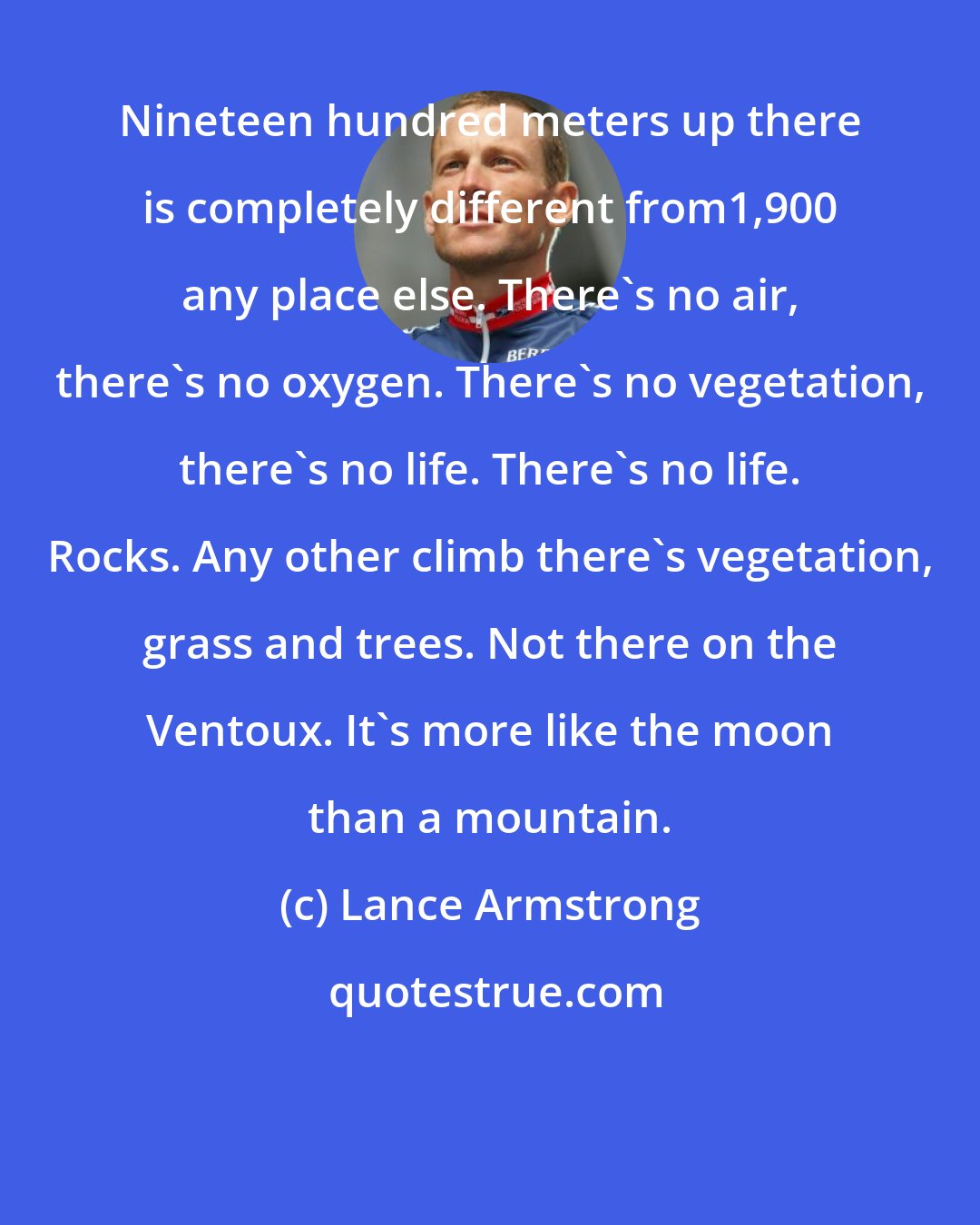 Lance Armstrong: Nineteen hundred meters up there is completely different from1,900 any place else. There's no air, there's no oxygen. There's no vegetation, there's no life. There's no life. Rocks. Any other climb there's vegetation, grass and trees. Not there on the Ventoux. It's more like the moon than a mountain.