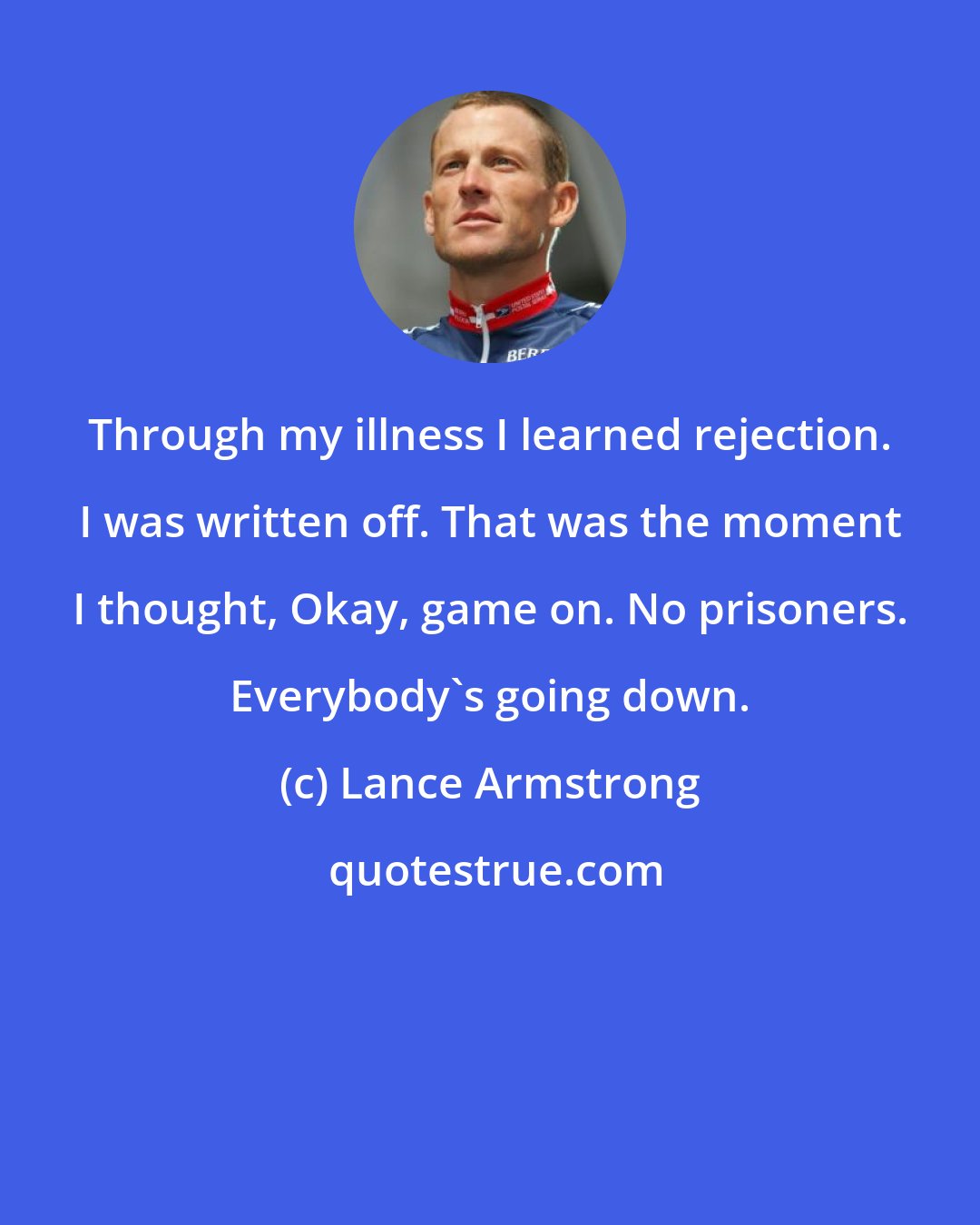 Lance Armstrong: Through my illness I learned rejection. I was written off. That was the moment I thought, Okay, game on. No prisoners. Everybody's going down.